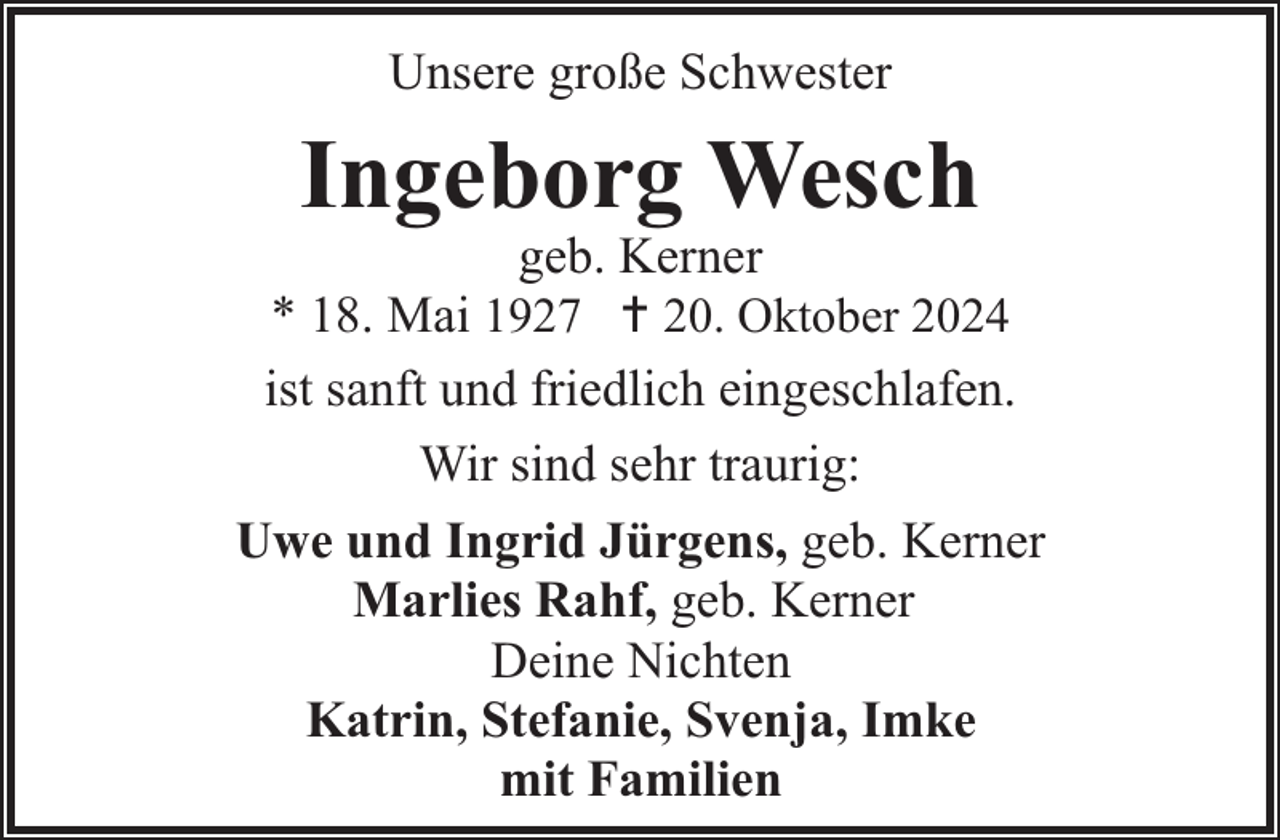 <p>Unsere große Schwester</p><p>Ingeborg Wesch</p><p>geb. Kerner<br />* 18. Mai 1927 20. Oktober 2024<br />ist sanft und friedlich eingeschlafen.<br />Wir sind sehr traurig:<br />Uwe und Ingrid Jürgens, geb. Kerner<br />Marlies Rahf, geb. Kerner<br />Deine Nichten<br />Katrin, Stefanie, Svenja, Imke<br />mit Familien</p>