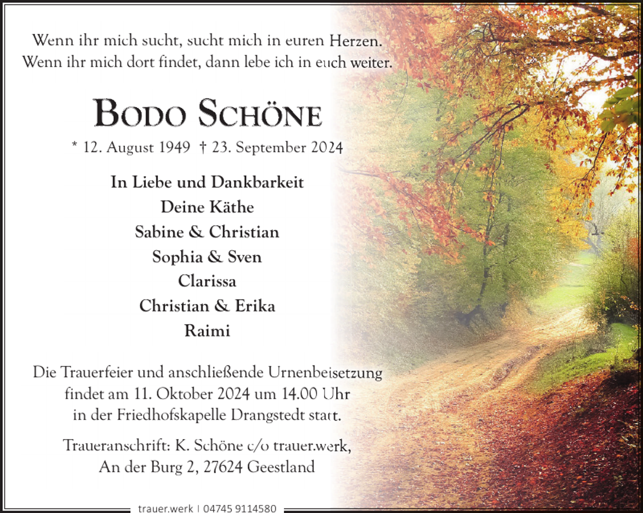 <p>Wenn ihr mich sucht, sucht mich in euren H<br />Wenn ihr mich dort findet, dann lebe ich in eu<br />u</p>
<p>BODO SCHÖNE</p>
<p>* 12. August 1949 † 23. September 202</p>
<p>In Liebe und Dankbarkeit<br />Deine Käthe<br />Sabine &amp; Christian<br />Sophia &amp; Sven<br />Clarissa<br />Christian &amp; Erika<br />Raimi<br />Die Trauerfeier und anschließende Urnenbei<br />findet am 11. Oktober 2024 um 14.00 U<br />in der Friedhofskapelle Drangstedt statt<br />Traueranschrift: K. Schöne c/o trauer.we<br />An der Burg 2, 27624 Geestland<br />trauer.werk | 04745 9114580</p>