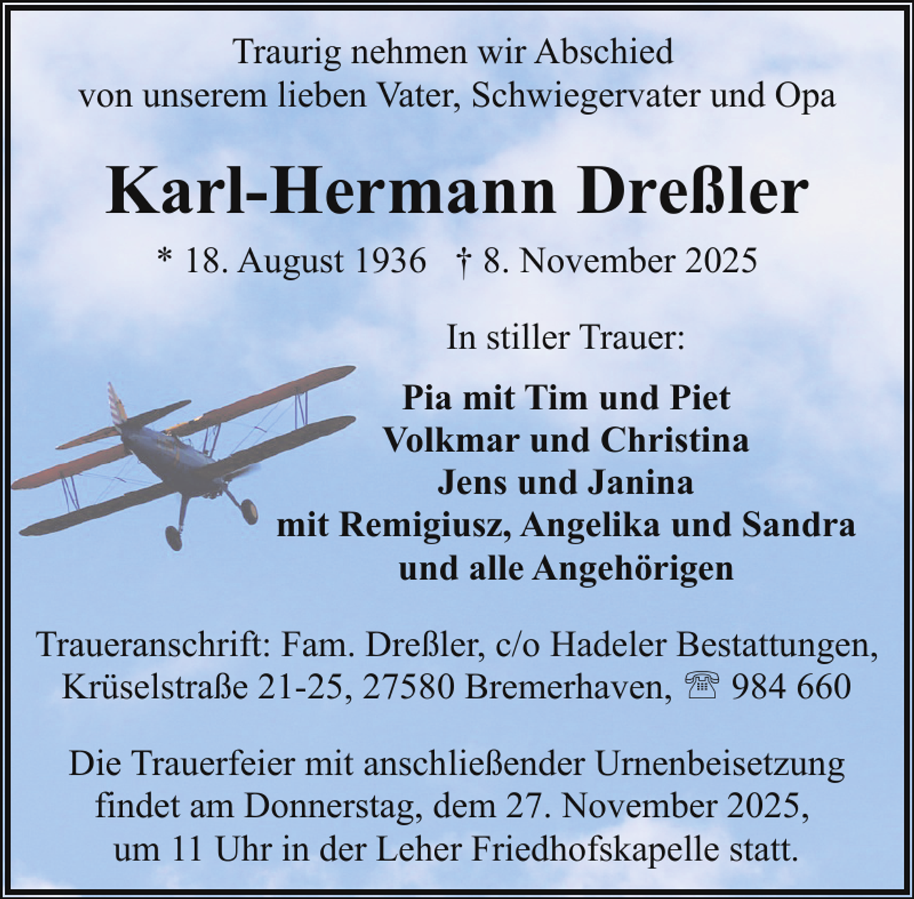 <p>Traurig nehmen wir Abschied<br />von unserem lieben Vater, Schwiegervater und Opa</p><p>Karl-Hermann Dreßler<br />* 18. August 1936 † 8. November 2025<br />In stiller Trauer:<br />Pia mit Tim und Piet<br />Volkmar und Christina<br />Jens und Janina<br />mit Remigiusz, Angelika und Sandra<br />und alle Angehörigen<br />Traueranschrift: Fam. Dreßler, c/o Hadeler Bestattungen,<br />Krüselstraße 21-25, 27580 Bremerhaven, ' 984 660<br />Die Trauerfeier mit anschließender Urnenbeisetzung<br />findet am Donnerstag, dem 27. November 2025,<br />um 11 Uhr in der Leher Friedhofskapelle statt.</p>