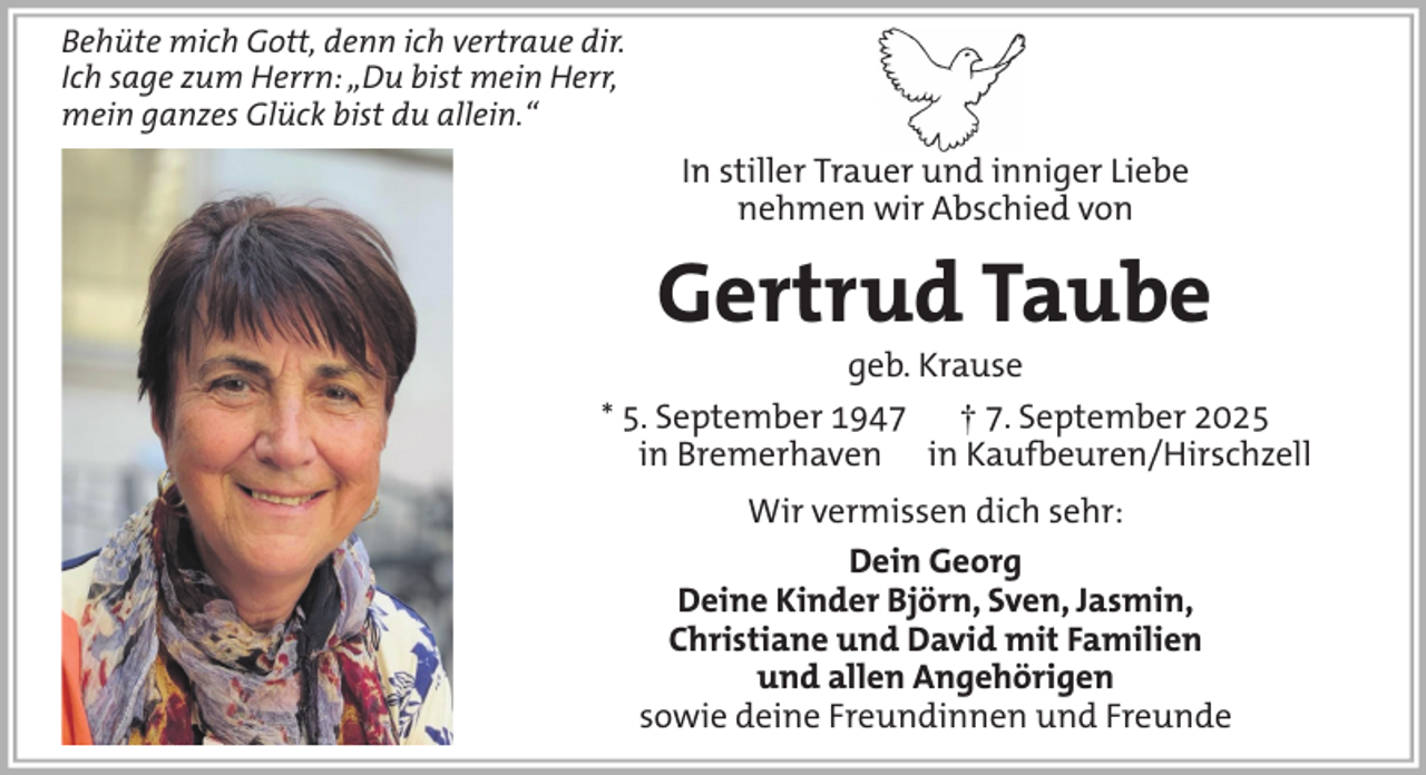 <p>Behüte mich Gott, denn ich vertraue dir.<br />Ich sage zum Herrn: „Du bist mein Herr,<br />mein ganzes Glück bist du allein.“</p><p>In stiller Trauer und inniger Liebe<br />nehmen wir Abschied von</p><p>Gertrud Taube<br />geb. Krause<br />* 5. September 1947<br />† 7. September 2025<br />in Bremerhaven in Kaufbeuren/Hirschzell<br />Wir vermissen dich sehr:<br />Dein Georg<br />Deine Kinder Björn, Sven, Jasmin,<br />Christiane und David mit Familien<br />und allen Angehörigen<br />sowie deine Freundinnen und Freunde</p>