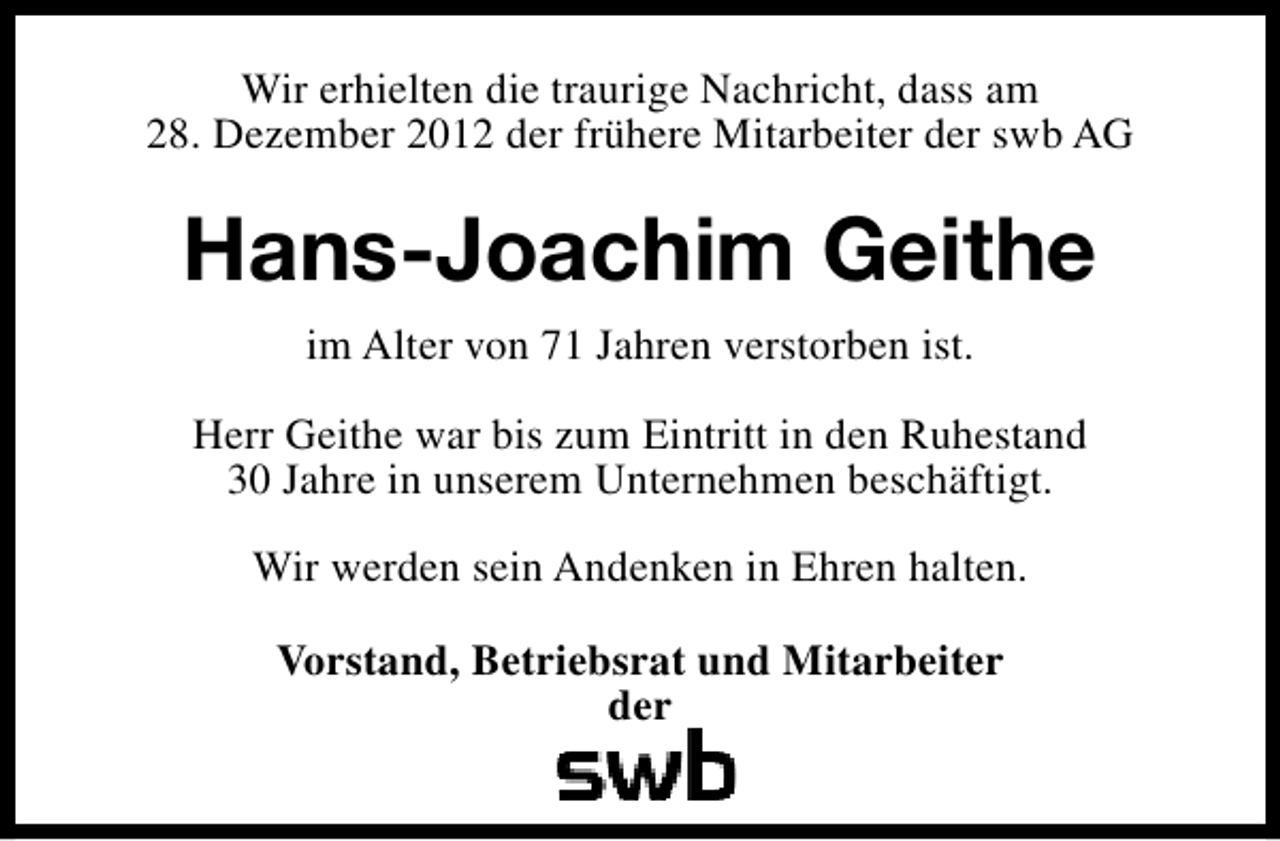 <p>Wir erhielten die traurige Nachricht, dass am<br />28. Dezember 2012 der frühere Mitarbeiter der swb AG</p><p>Hans-Joachim Geithe<br />im Alter von 71 Jahren verstorben ist.<br />Herr Geithe war bis zum Eintritt in den Ruhestand<br />30 Jahre in unserem Unternehmen beschäftigt.<br />Wir werden sein Andenken in Ehren halten.<br />Vorstand, Betriebsrat und Mitarbeiter<br />der</p>