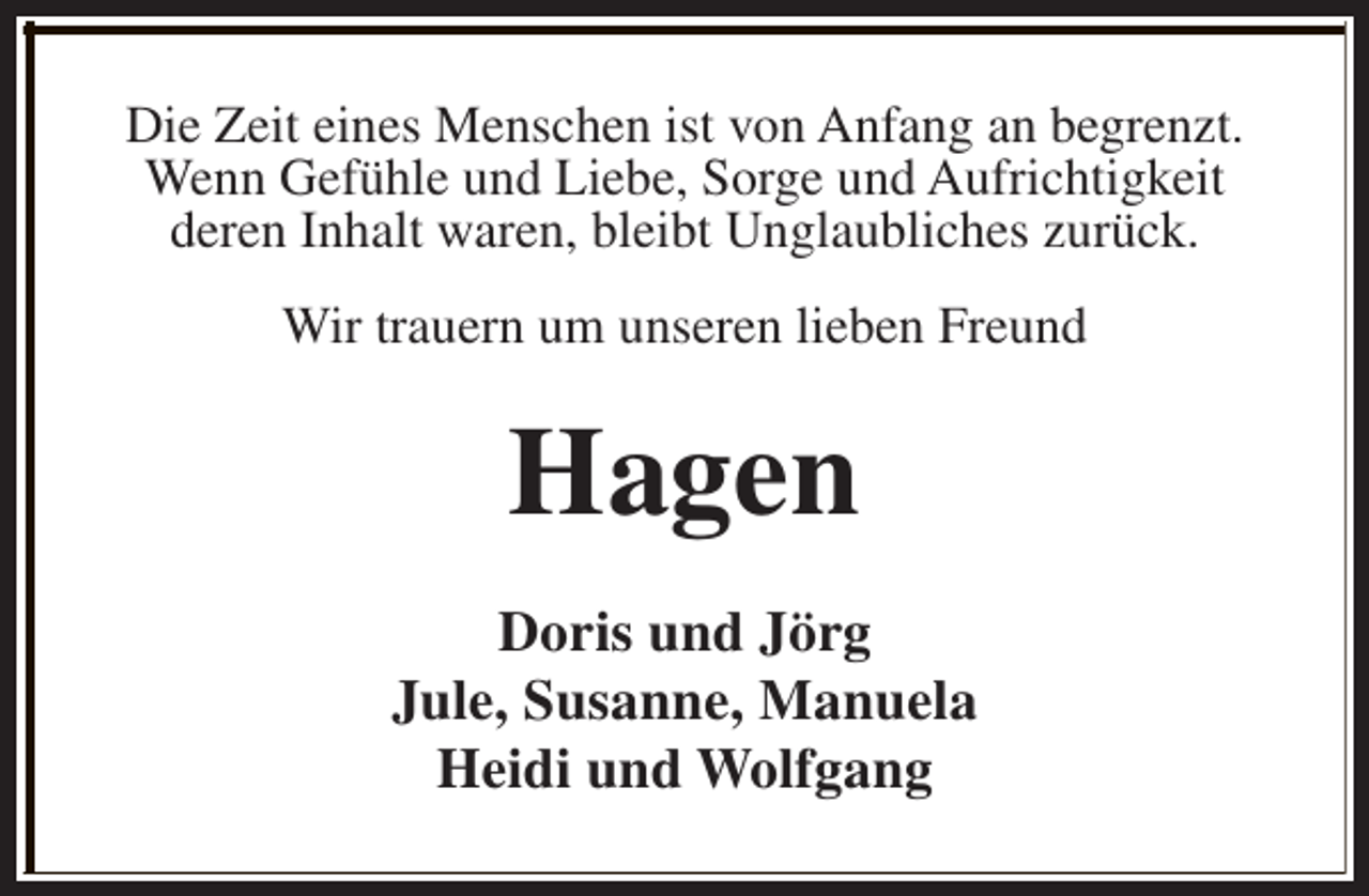 <p>Die Zeit eines Menschen ist von Anfang an begrenzt.<br />Wenn Gefühle und Liebe, Sorge und Aufrichtigkeit<br />deren Inhalt waren, bleibt Unglaubliches zurück.<br />Wir trauern um unseren lieben Freund</p><p>Hagen<br />Doris und Jörg<br />Jule, Susanne, Manuela<br />Heidi und Wolfgang</p>