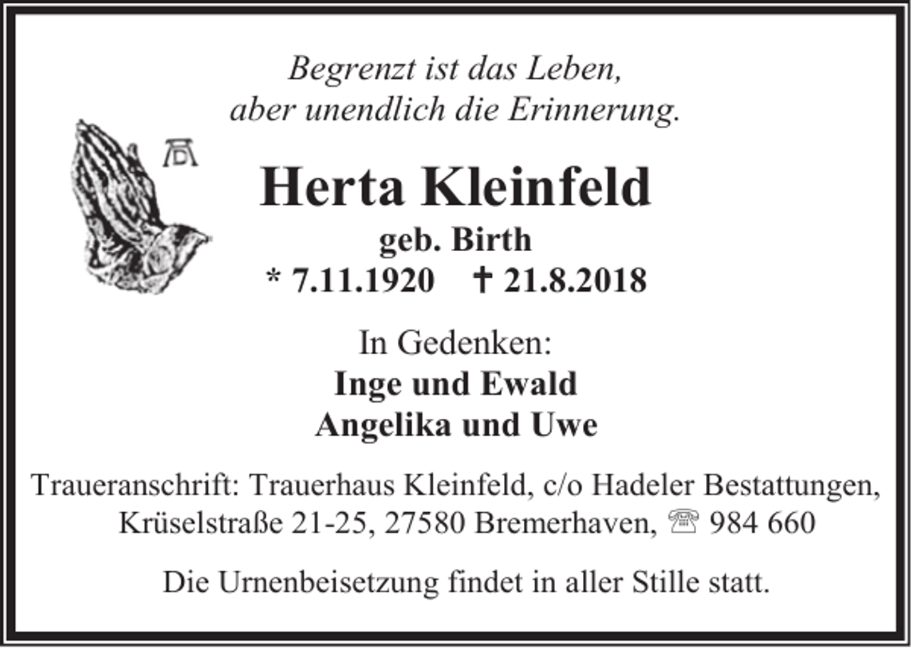 <p>Begrenzt ist das Leben,<br />aber unendlich die Erinnerung.</p><p>Herta Kleinfeld<br />geb. Birth<br />* 7.11.1920  21.8.2018<br />In Gedenken:<br />Inge und Ewald<br />Angelika und Uwe<br />Traueranschrift: Trauerhaus Kleinfeld, c/o Hadeler Bestattungen,<br />Krüselstraße 21-25, 27580 Bremerhaven,  984 660<br />Die Urnenbeisetzung findet in aller Stille statt.</p>