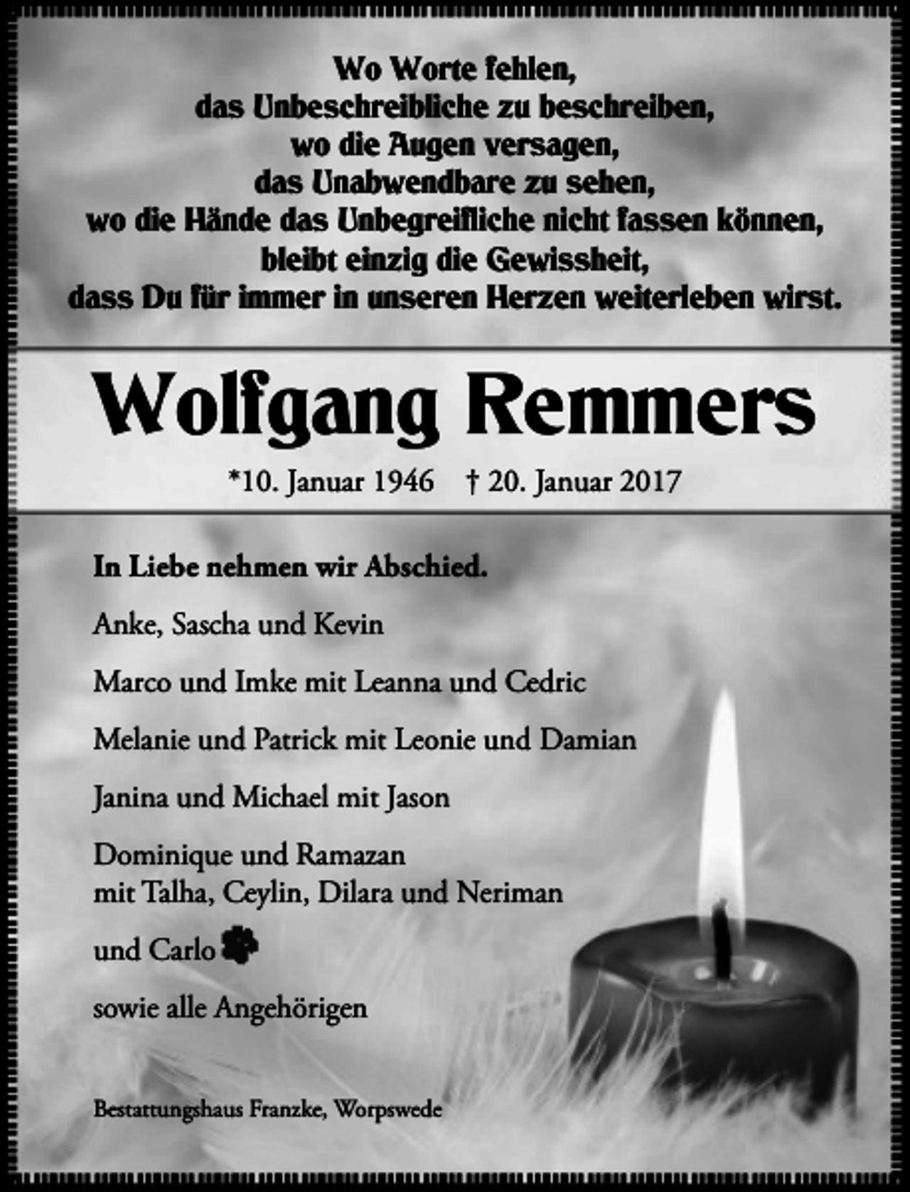 <p>Wo Worte fehlen,<br />das Unbeschreibliche zu beschreiben,<br />wo die Augen versagen,<br />das Unabwendbare zu sehen,<br />wo die Hände das Unbegreifliche nicht fassen können,<br />bleibt einzig die Gewissheit,<br />dass Du für immer in unseren Herzen weiterleben wirst.</p><p>Wolfgang Remmers<br />*10. Januar 1946 † 20. Januar 2017</p><p>In Liebe nehmen wir Abschied.<br />Anke, Sascha und Kevin<br />Marco und Imke mit Leanna und Cedric<br />Melanie und Patrick mit Leonie und Damian<br />Janina und Michael mit Jason<br />Dominique und Ramazan<br />mit Talha, Ceylin, Dilara und Neriman<br />und Carlo<br />sowie alle Angehörigen<br />Bestattungshaus Franzke, Worpswede</p>