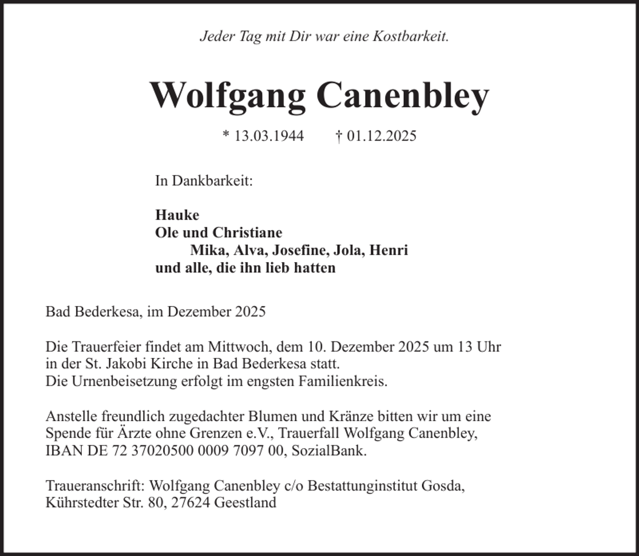<p>Jeder Tag mit Dir war eine Kostbarkeit.</p><p>Wolfgang Canenbley<br />* 13.03.1944</p><p>† 01.12.2025</p><p>In Dankbarkeit:<br />Hauke<br />Ole und Christiane<br />Mika, Alva, Josefine, Jola, Henri<br />und alle, die ihn lieb hatten<br />Bad Bederkesa, im Dezember 2025<br />Die Trauerfeier findet am Mittwoch, dem 10. Dezember 2025 um 13 Uhr<br />in der St. Jakobi Kirche in Bad Bederkesa statt.<br />Die Urnenbeisetzung erfolgt im engsten Familienkreis.<br />Anstelle freundlich zugedachter Blumen und Kränze bitten wir um eine<br />Spende für Ärzte ohne Grenzen e.V., Trauerfall Wolfgang Canenbley,<br />IBAN DE 72 37020509 7097 00, SozialBank.<br />Traueranschrift: Wolfgang Canenbley c/o Bestattunginstitut Gosda,<br />Kührstedter Str. 80, 27624 Geestland</p>