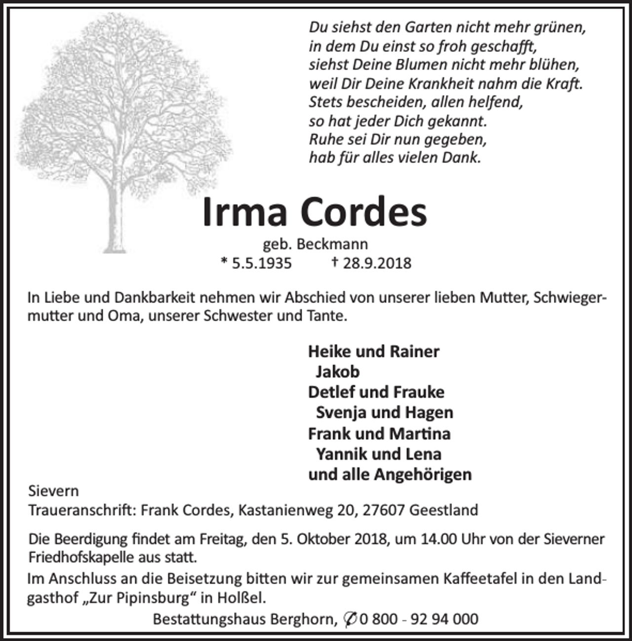 <p>Du siehst den Garten nicht mehr grünen,<br />in dem Du einst so froh gescha ,<br />siehst Deine Blumen nicht mehr blühen,<br />weil Dir Deine Krankheit nahm die Kra .<br />Stets bescheiden, allen helfend,<br />so hat jeder Dich gekannt.<br />Ruhe sei Dir nun gegeben,<br />hab für alles vielen Dank.</p><p>Irma Cordes<br />geb. Beckmann<br />* 5.5.1935<br />† 28.9.2018</p><p>In Liebe und Dankbarkeit nehmen wir Abschied von unserer lieben Mu er, Schwiegermu er und Oma, unserer Schwester und Tante.</p><p>Heike und Rainer<br />Jakob<br />Detlef und Frauke<br />Svenja und Hagen<br />Frank und Mar na<br />Yannik und Lena<br />und alle Angehörigen</p><p>Sievern<br />Traueranschri : Frank Cordes, Kastanienweg 20, 27607 Geestland<br />Die Beerdigung ﬁndet am Freitag, den 5. Oktober 2018, um 14.00 Uhr von der Sieverner<br />Friedhofskapelle aus sta .<br />Im Anschluss an die Beisetzung bi en wir zur gemeinsamen Kaﬀeetafel in den Landgasthof „Zur Pipinsburg“ in Holßel.<br />Besta ungshaus Berghorn, * 0 800 - 92 94 000</p>