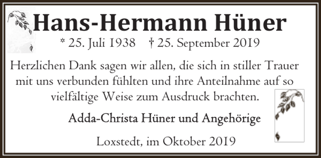 <p>Hans-Hermann Hüner<br />* 25. Juli 1938 † 25. September 2019</p><p>Herzlichen Dank sagen wir allen, die sich in stiller Trauer<br />mit uns verbunden fühlten und ihre Anteilnahme auf so<br />vielfältige Weise zum Ausdruck brachten.<br />Loxstedt, im Oktober 2019</p>