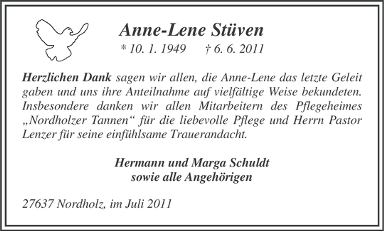 <p>Anne-Lene Stüven<br />* 10. 1. 1949</p><p>† 6. 6. 2011</p><p>Herzlichen Dank sagen wir allen, die Anne-Lene das letzte Geleit<br />gaben und uns ihre Anteilnahme auf vielfältige Weise bekundeten.<br />Insbesondere danken wir allen Mitarbeitern des Pflegeheimes<br />„Nordholzer Tannen“ für die liebevolle Pflege und Herrn Pastor<br />Lenzer für seine einfühlsame Trauerandacht.<br />Hermann und Marga Schuldt<br />sowie alle Angehörigen<br />27637 Nordholz, im Juli 2011</p>