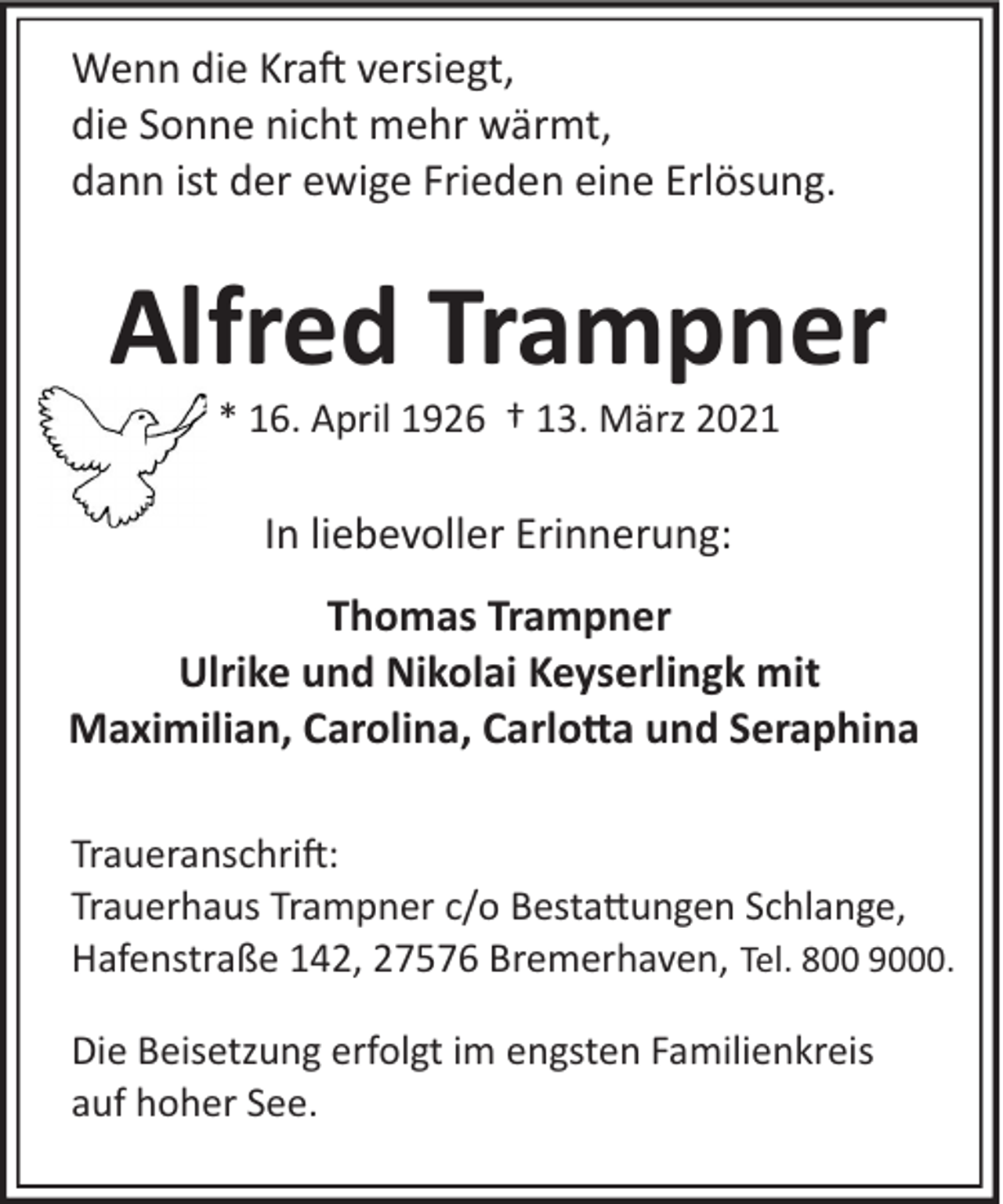 <p>Wenn die Kra� versiegt,<br />die Sonne nicht mehr wärmt,<br />dann ist der ewige Frieden eine Erlösung.</p><p>Alfred Trampner<br />* 16. April 1926 † 13. März 2021</p><p>In liebevoller Erinnerung:<br />Thomas Trampner<br />Ulrike und Nikolai Keyserlingk mit<br />Maximilian, Carolina, Carlo�a und Seraphina<br />Traueranschri�:<br />Trauerhaus Trampner c/o Besta�ungen Schlange,<br />Hafenstraße 142, 27576 Bremerhaven, Tel. 800 9000.<br />Die Beisetzung erfolgt im engsten Familienkreis<br />auf hoher See.</p>