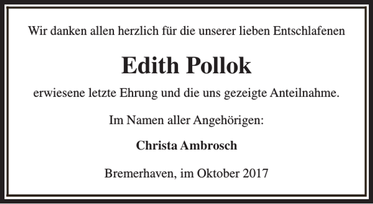 <p>Wir danken allen herzlich für die unserer lieben Entschlafenen</p><p>Edith Pollok<br />erwiesene letzte Ehrung und die uns gezeigte Anteilnahme.<br />Im Namen aller Angehörigen:<br />Christa Ambrosch<br />Bremerhaven, im Oktober 2017</p>