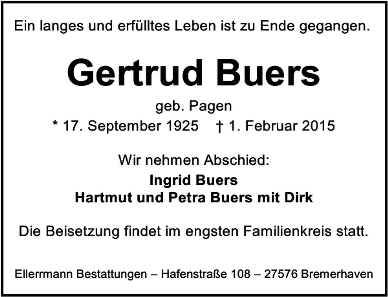 <p>Ein langes und erfülltes Leben ist zu Ende gegangen.</p><p>Gertrud Buers</p><p>geb. Pagen<br />* 17. September 1925 † 1. Februar 2015<br />Wir nehmen Abschied:<br />Ingrid Buers<br />Hartmut und Petra Buers mit Dirk<br />Die Beisetzung findet im engsten Familienkreis statt.<br />Ellerrmann Bestattungen – Hafenstraße 108 – 27576 Bremerhaven</p>