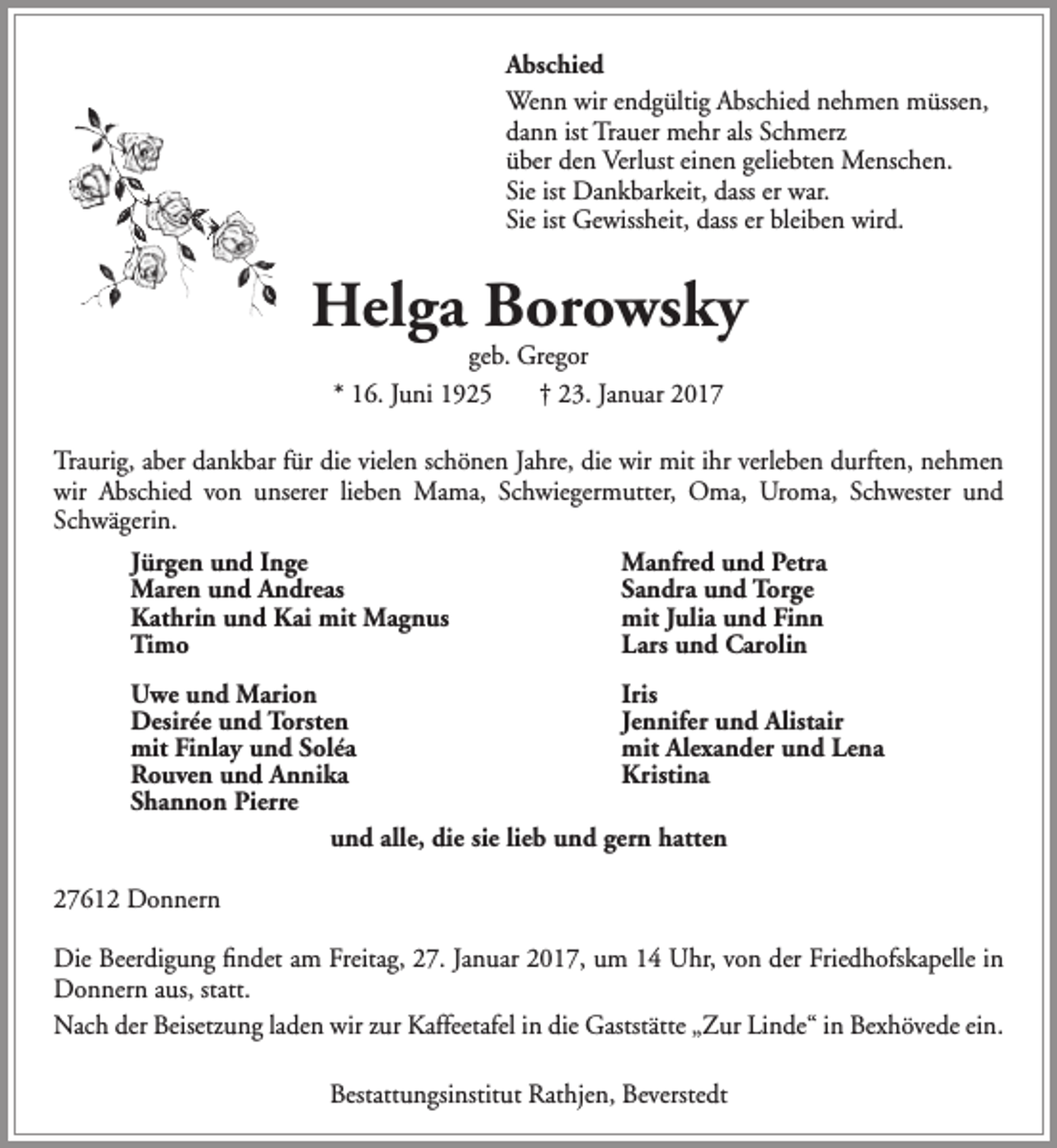 <p>Abschied<br />Wenn wir endgültig Abschied nehmen müssen,<br />dann ist Trauer mehr als Schmerz<br />über den Verlust einen geliebten Menschen.<br />Sie ist Dankbarkeit, dass er war.<br />Sie ist Gewissheit, dass er bleiben wird.</p><p>Helga Borowsky<br />geb. Gregor<br />* 16. Juni 1925<br />† 23. Januar 2017</p><p>Traurig, aber dankbar für die vielen schönen Jahre, die wir mit ihr verleben durften, nehmen<br />wir Abschied von unserer lieben Mama, Schwiegermutter, Oma, Uroma, Schwester und<br />Schwägerin.<br />Jürgen und Inge<br />Maren und Andreas<br />Kathrin und Kai mit Magnus<br />Timo</p><p>Manfred und Petra<br />Sandra und Torge<br />mit Julia und Finn<br />Lars und Carolin</p><p>Uwe und Marion<br />Iris<br />Desirée und Torsten<br />Jennifer und Alistair<br />mit Finlay und Soléa<br />mit Alexander und Lena<br />Rouven und Annika<br />Kristina<br />Shannon Pierre<br />und alle, die sie lieb und gern hatten<br />27612 Donnern<br />Die Beerdigung findet am Freitag, 27. Januar 2017, um 14 Uhr, von der Friedhofskapelle in<br />Donnern aus, statt.<br />Nach der Beisetzung laden wir zur Kaffeetafel in die Gaststätte „Zur Linde“ in Bexhövede ein.<br />Bestattungsinstitut Rathjen, Beverstedt</p>