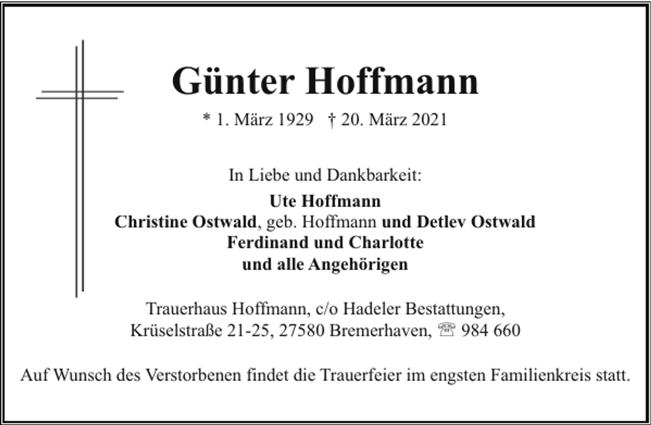 <p>Günter Hoffmann<br />* 1. März 1929 † 20. März 2021<br />In Liebe und Dankbarkeit:<br />Ute Hoffmann<br />Christine Ostwald, geb. Hoffmann und Detlev Ostwald<br />C<br />Ferdinand und Charlotte<br />und alle Angehörigen<br />Trauerhaus Hoffmann, c/o Hadeler Bestattungen,<br />Krüselstraße 21-25, 27580 Bremerhaven, ' 984 660<br />Auf Wunsch des Verstorbenen findet die Trauerfeier im engsten Familienkreis statt.</p>