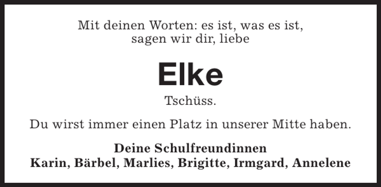 <p>Mit deinen Worten: es ist, was es ist,<br />sagen wir dir, liebe</p><p>Elke<br />Tschüss.</p><p>Du wirst immer einen Platz in unserer Mitte haben.<br />Deine Schulfreundinnen<br />Karin, Bärbel, Marlies, Brigitte, Irmgard, Annelene</p>