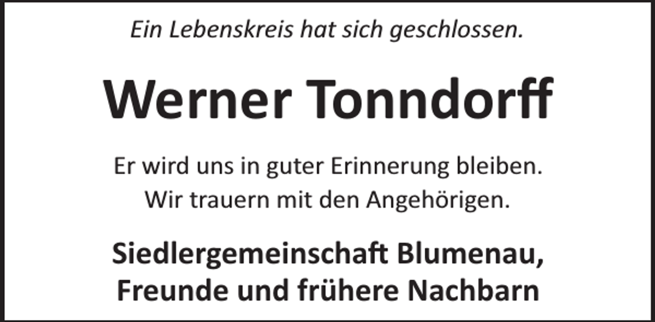 <p>Ein Lebenskreis hat sich geschlossen.</p><p>Werner Tonndorﬀ<br />Er wird uns in guter Erinnerung bleiben.<br />Wir trauern mit den Angehörigen.</p><p>Siedlergemeinscha Blumenau,<br />Freunde und frühere Nachbarn</p>