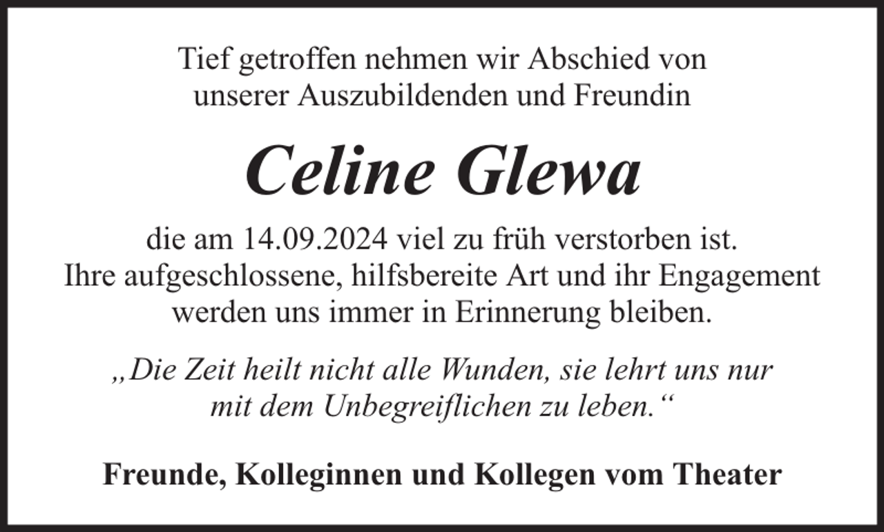 <p>Tief getroffen nehmen wir Abschied von<br />unserer Auszubildenden und Freundin</p><p>Celine Glewa</p><p>die am 14.09.2024 viel zu früh verstorben ist.<br />Ihre aufgeschlossene, hilfsbereite Art und ihr Engagement<br />werden uns immer in Erinnerung bleiben.<br />„Die Zeit heilt nicht alle Wunden, sie lehrt uns nur<br />mit dem Unbegreiflichen zu leben.“<br />Freunde, Kolleginnen und Kollegen vom Theater</p>