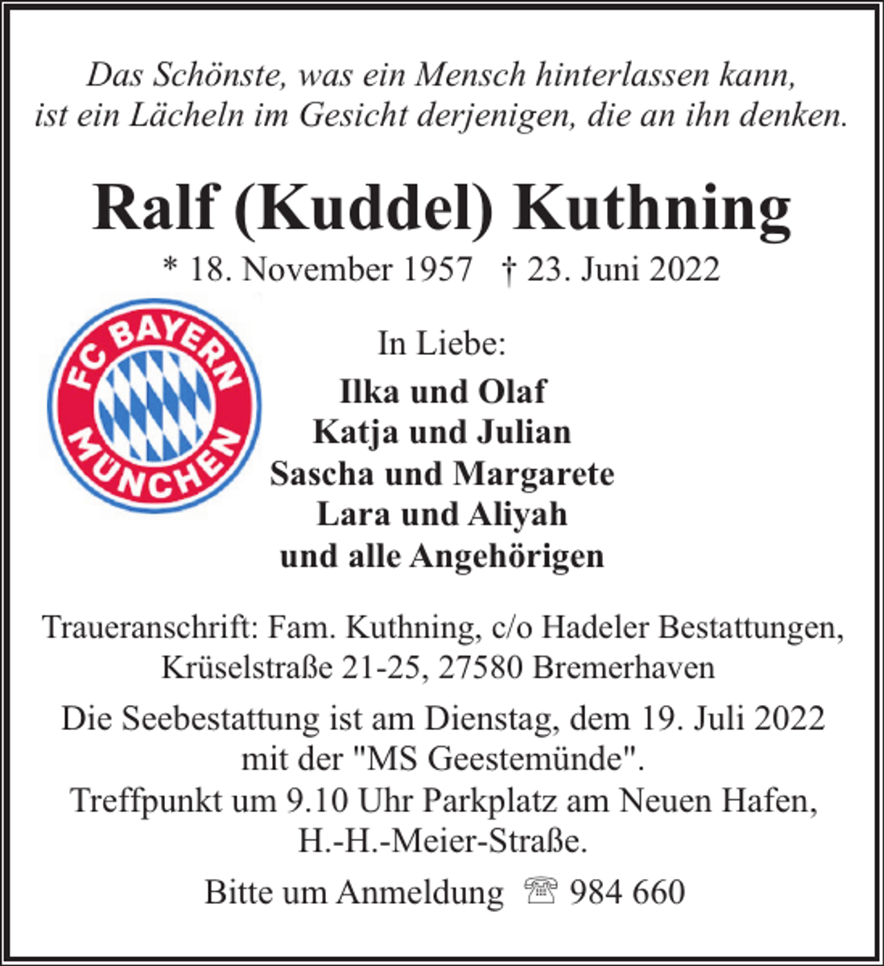 <p>Das Schönste, was ein Mensch hinterlassen kann,<br />ist ein Lächeln im Gesicht derjenigen, die an ihn denken.</p><p>Ralf (Kuddel) Kuthning<br />* 18. November 1957 † 23. Juni 2022<br />In Liebe:<br />Ilka und Olaf<br />Katja und Julian<br />Sascha und Margarete<br />Lara und Aliyah<br />und alle Angehörigen<br />Traueranschrift: Fam. Kuthning, c/o Hadeler Bestattungen,<br />Krüselstraße 21-25, 27580 Bremerhaven</p><p>Die Seebestattung ist am Dienstag, dem 19. Juli 2022<br />mit der "MS Geestemünde".<br />Treffpunkt um 9.10 Uhr Parkplatz am Neuen Hafen,<br />H.-H.-Meier-Straße.<br />Bitte um Anmeldung ' 984 660</p>