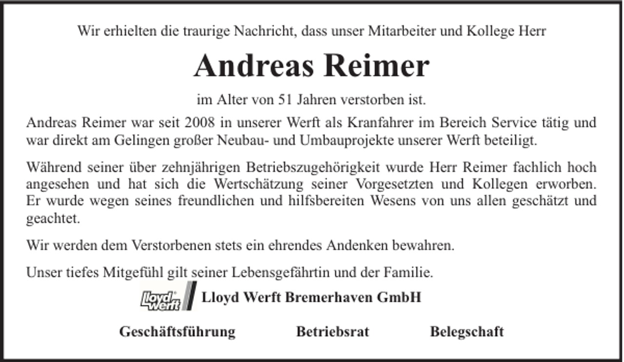 <p>Wir erhielten die traurige Nachricht, dass unser Mitarbeiter und Kollege Herr</p><p>Andreas Reimer<br />im Alter von 51 Jahren verstorben ist.<br />Andreas Reimer war seit 2008 in unserer Werft als Kranfahrer im Bereich Service tätig und<br />war direkt am Gelingen großer Neubau- und Umbauprojekte unserer Werft beteiligt.<br />Während seiner über zehnjährigen Betriebszugehörigkeit wurde Herr Reimer fachlich hoch<br />angesehen und hat sich die Wertschätzung seiner Vorgesetzten und Kollegen erworben.<br />Er wurde wegen seines freundlichen und hilfsbereiten Wesens von uns allen geschätzt und<br />geachtet.<br />Wir werden dem Verstorbenen stets ein ehrendes Andenken bewahren.<br />Unser tiefes Mitgefühl gilt seiner Lebensgefährtin und der Familie.<br />Lloyd Werft Bremerhaven GmbH<br />Geschäftsführung</p><p>Betriebsrat</p><p>Belegschaft</p>