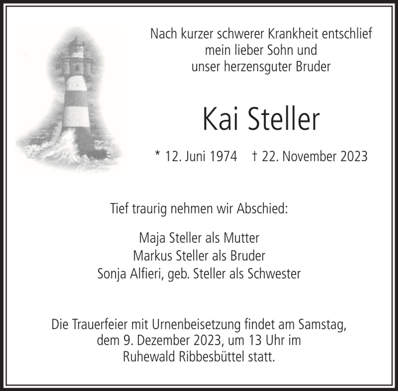 <p>Nach kurzer schwerer Krankheit entschlief<br />mein lieber Sohn und<br />unser herzensguter Bruder</p><p>Kai Steller<br />* 12. Juni 1974 † 22. November 2023<br />Tief traurig nehmen wir Abschied:<br />Maja Steller als Mutter<br />Markus Steller als Bruder<br />Sonja Alfieri, geb. Steller als Schwester<br />Die Trauerfeier mit Urnenbeisetzung findet am Samstag,<br />dem 9. Dezember 2023, um 13 Uhr im<br />Ruhewald Ribbesbüttel statt.</p>