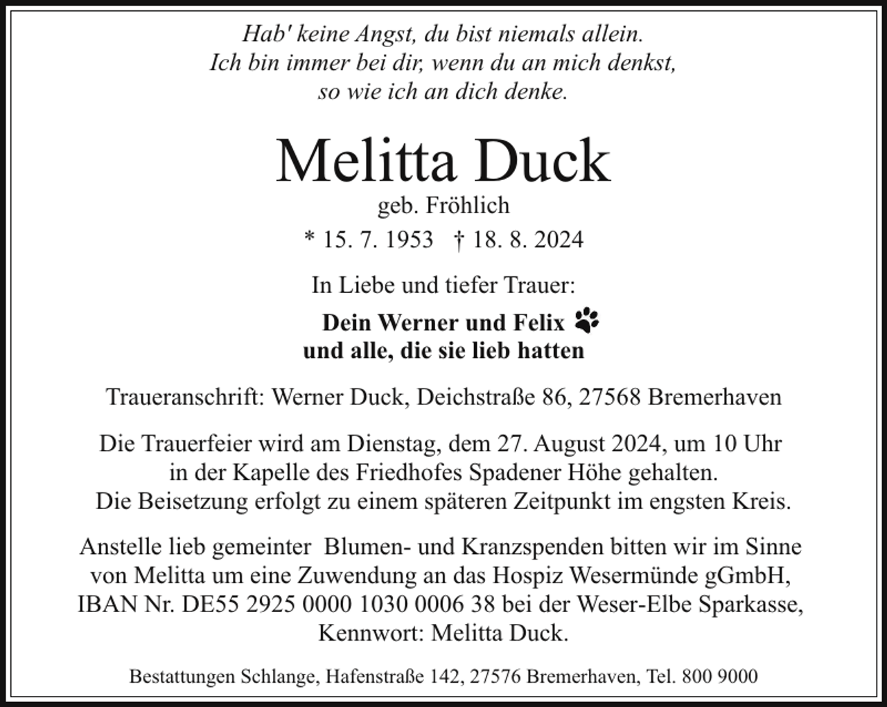 <p>Hab' keine Angst, du bist niemals allein.<br />Ich bin immer bei dir, wenn du an mich denkst,<br />so wie ich an dich denke.</p><p>Melitta Duck<br />geb. Fröhlich<br />* 15. 7. 1953 † 18. 8. 2024</p><p>In Liebe und tiefer Trauer:<br />Dein Werner und Felix<br />und alle, die sie lieb hatten<br />Traueranschrift: Werner Duck, Deichstraße 86, 27568 Bremerhaven<br />Die Trauerfeier wird am Dienstag, dem 27. August 2024, um 10 Uhr<br />in der Kapelle des Friedhofes Spadener Höhe gehalten.<br />Die Beisetzung erfolgt zu einem späteren Zeitpunkt im engsten Kreis.<br />Anstelle lieb gemeinter Blumen- und Kranzspenden bitten wir im Sinne<br />von Melitta um eine Zuwendung an das Hospiz Wesermünde gGmbH,<br />IBAN Nr. DE55 2925 0000 103006 38 bei der Weser-Elbe Sparkasse,<br />Kennwort: Melitta Duck.<br />Bestattungen Schlange, Hafenstraße 142, 27576 Bremerhaven, Tel. 800 9000</p>