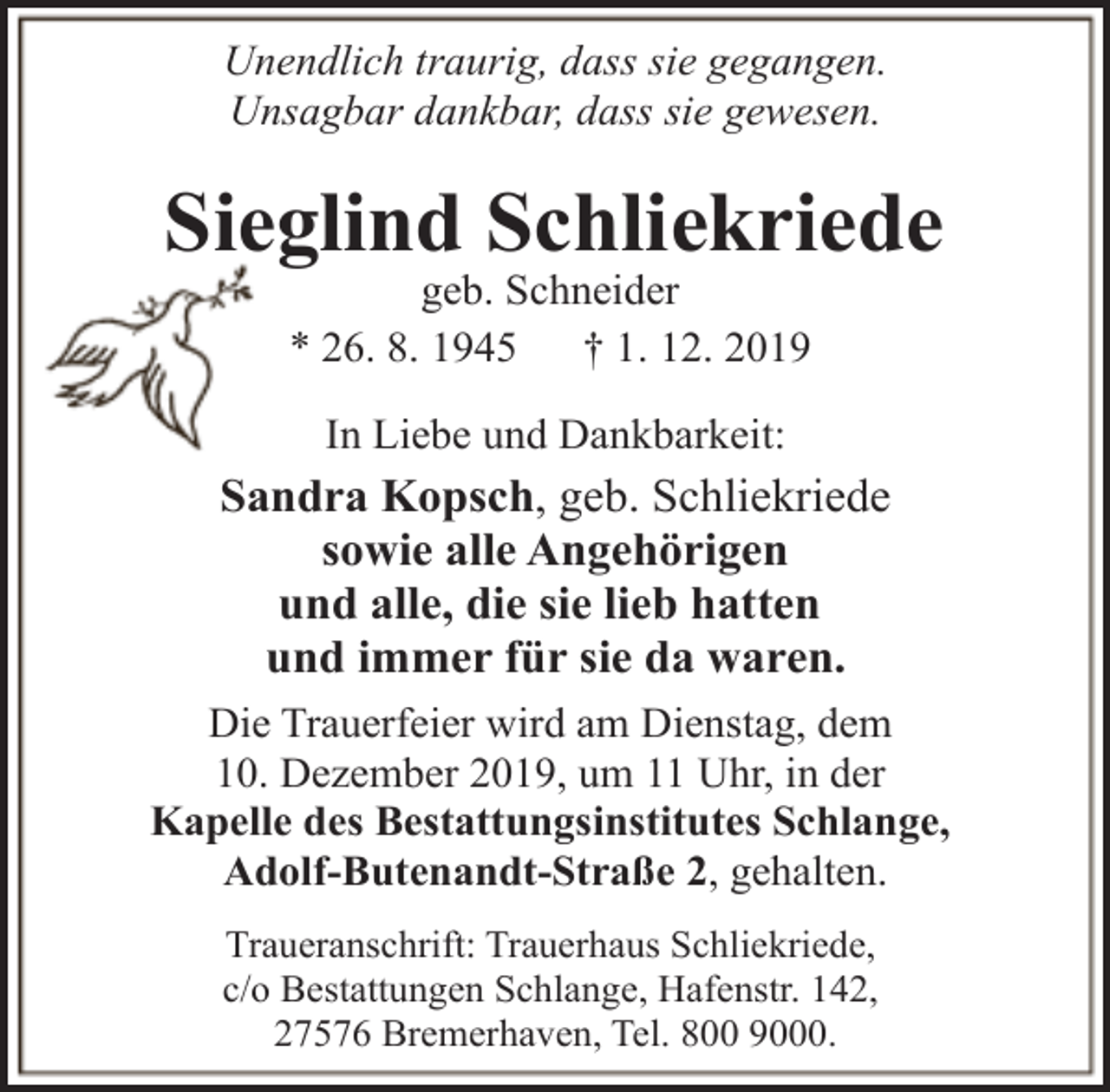 <p>Unendlich traurig, dass sie gegangen.<br />Unsagbar dankbar, dass sie gewesen.</p><p>Sieglind Schliekriede<br />geb. Schneider<br />* 26. 8. 1945<br />† 1. 12. 2019<br />In Liebe und Dankbarkeit:</p><p>Sandra Kopsch, geb. Schliekriede<br />sowie alle Angehörigen<br />und alle, die sie lieb hatten<br />und immer für sie da waren.<br />Die Trauerfeier wird am Dienstag, dem<br />10. Dezember 2019, um 11 Uhr, in der<br />Kapelle des Bestattungsinstitutes Schlange,<br />Adolf-Butenandt-Straße 2, gehalten.<br />Traueranschrift: Trauerhaus Schliekriede,<br />c/o Bestattungen Schlange, Hafenstr. 142,<br />27576 Bremerhaven, Tel. 800 9000.</p>