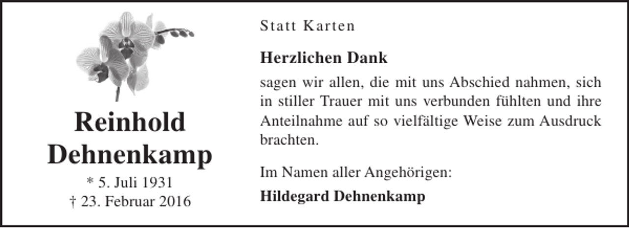 <p>Statt Karten</p><p>Herzlichen Dank</p><p>Reinhold<br />Dehnenkamp<br />* 5. Juli 1931<br />† 23. Februar 2016</p><p>sagen wir allen, die mit uns Abschied nahmen, sich<br />in stiller Trauer mit uns verbunden fühlten und ihre<br />Anteilnahme auf so vielfältige Weise zum Ausdruck<br />brachten.<br />Im Namen aller Angehörigen:<br />Hildegard Dehnenkamp</p>