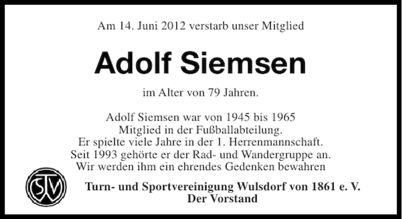 <p>Am 14. Juni 2012 verstarb unser Mitglied</p><p>Adolf Siemsen<br />im Alter von 79 Jahren.<br />Adolf Siemsen war von 1945 bis 1965<br />Mitglied in der Fußballabteilung.<br />Er spielte viele Jahre in der 1. Herrenmannschaft.<br />Seit 1993 gehörte er der Rad- und Wandergruppe an.<br />Wir werden ihm ein ehrendes Gedenken bewahren<br />Turn- und Sportvereinigung Wulsdorf von 1861 e. V.<br />Der Vorstand</p>