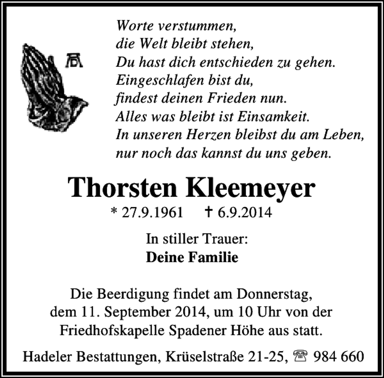 <p>Worte verstummen,<br />die Welt bleibt stehen,<br />Du hast dich entschieden zu gehen.<br />Eingeschlafen bist du,<br />findest deinen Frieden nun.<br />Alles was bleibt ist Einsamkeit.<br />In unseren Herzen bleibst du am Leben,<br />nur noch das kannst du uns geben.</p><p>Thorsten Kleemeyer<br />* 27.9.1961</p><p>6.9.2014</p><p>In stiller Trauer:<br />Deine Familie<br />Die Beerdigung findet am Donnerstag,<br />dem 11. September 2014, um 10 Uhr von der<br />Friedhofskapelle Spadener Höhe aus statt.<br />Hadeler Bestattungen, Krüselstraße 21-25, ℡ 984 660</p>