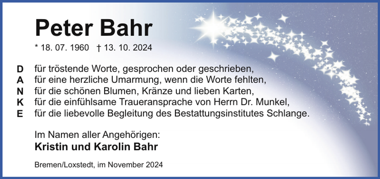 <p>Peter Bahr<br />* 18. 07. 1960 † 13. 10. 2024</p><p>D<br />A<br />N<br />K<br />E</p><p>für tröstende Worte, gesprochen oder geschrieben,<br />für eine herzliche Umarmung, wenn die Worte fehlten,<br />für die schönen Blumen, Kränze und lieben Karten,<br />für die einfühlsame Traueransprache von Herrn Dr. Munkel,<br />für die liebevolle Begleitung des Bestattungsinstitutes Schlange.<br />Im Namen aller Angehörigen:</p><p>Kristin und Karolin Bahr</p><p>Bremen/Loxstedt, im November 2024</p>