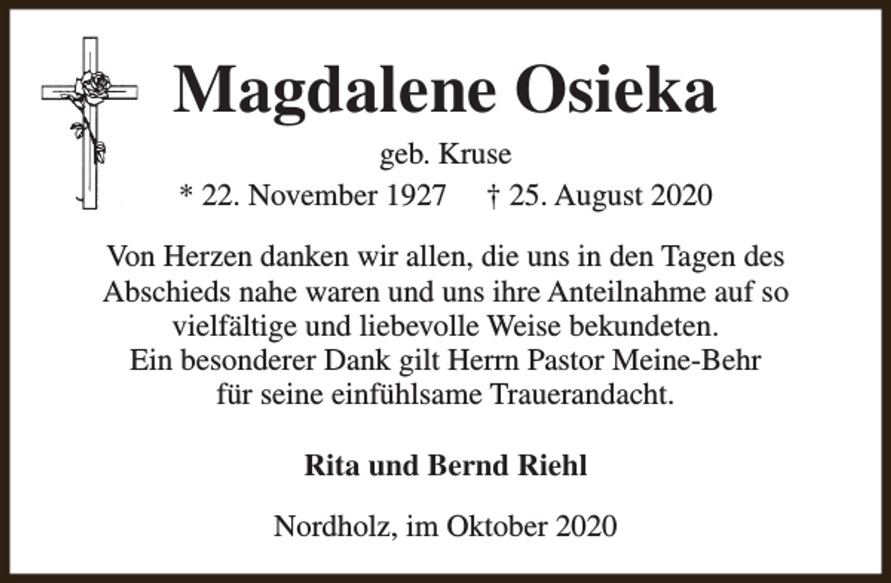 <p>Magdalene Osieka<br />geb. Kruse<br />* 22. November 1927 † 25. August 2020</p><p>Von Herzen danken wir allen, die uns in den Tagen des<br />Abschieds nahe waren und uns ihre Anteilnahme auf so<br />vielfältige und liebevolle Weise bekundeten.<br />Ein besonderer Dank gilt Herrn Pastor Meine-Behr<br />für seine einfühlsame Trauerandacht.<br />Rita und Bernd Riehl<br />Nordholz, im Oktober 2020</p>