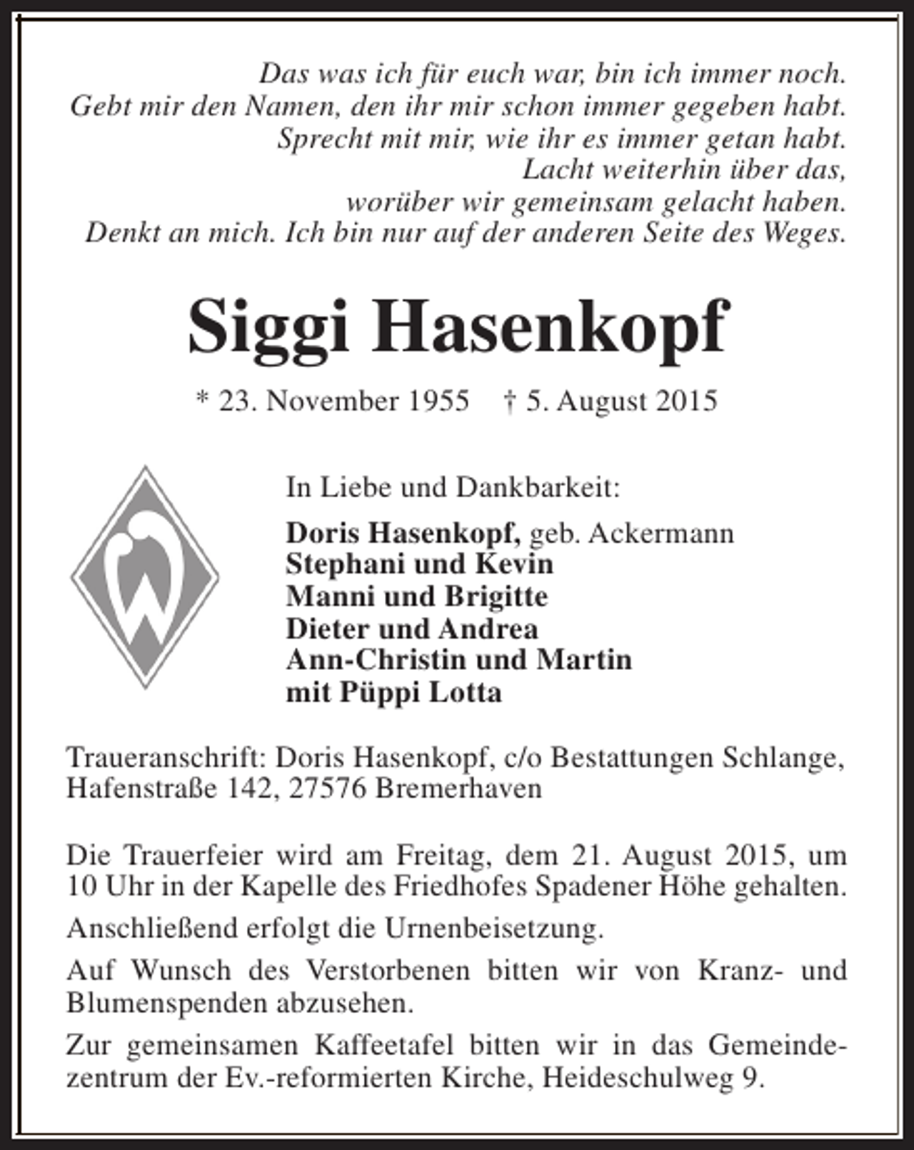 <p>Das was ich für euch war, bin ich immer noch.<br />Gebt mir den Namen, den ihr mir schon immer gegeben habt.<br />Sprecht mit mir, wie ihr es immer getan habt.<br />Lacht weiterhin über das,<br />worüber wir gemeinsam gelacht haben.<br />Denkt an mich. Ich bin nur auf der anderen Seite des Weges.</p><p>Siggi Hasenkopf<br />* 23. November 1955</p><p>† 5. August 2015</p><p>In Liebe und Dankbarkeit:<br />Doris Hasenkopf, geb. Ackermann<br />Stephani und Kevin<br />Manni und Brigitte<br />Dieter und Andrea<br />Ann-Christin und Martin<br />mit Püppi Lotta<br />Traueranschrift: Doris Hasenkopf, c/o Bestattungen Schlange,<br />Hafenstraße 142, 27576 Bremerhaven<br />Die Trauerfeier wird am Freitag, dem 21. August 2015, um<br />10 Uhr in der Kapelle des Friedhofes Spadener Höhe gehalten.<br />Anschließend erfolgt die Urnenbeisetzung.<br />Auf Wunsch des Verstorbenen bitten wir von Kranz- und<br />Blumenspenden abzusehen.<br />Zur gemeinsamen Kaffeetafel bitten wir in das Gemeindezentrum der Ev.-reformierten Kirche, Heideschulweg 9.</p>