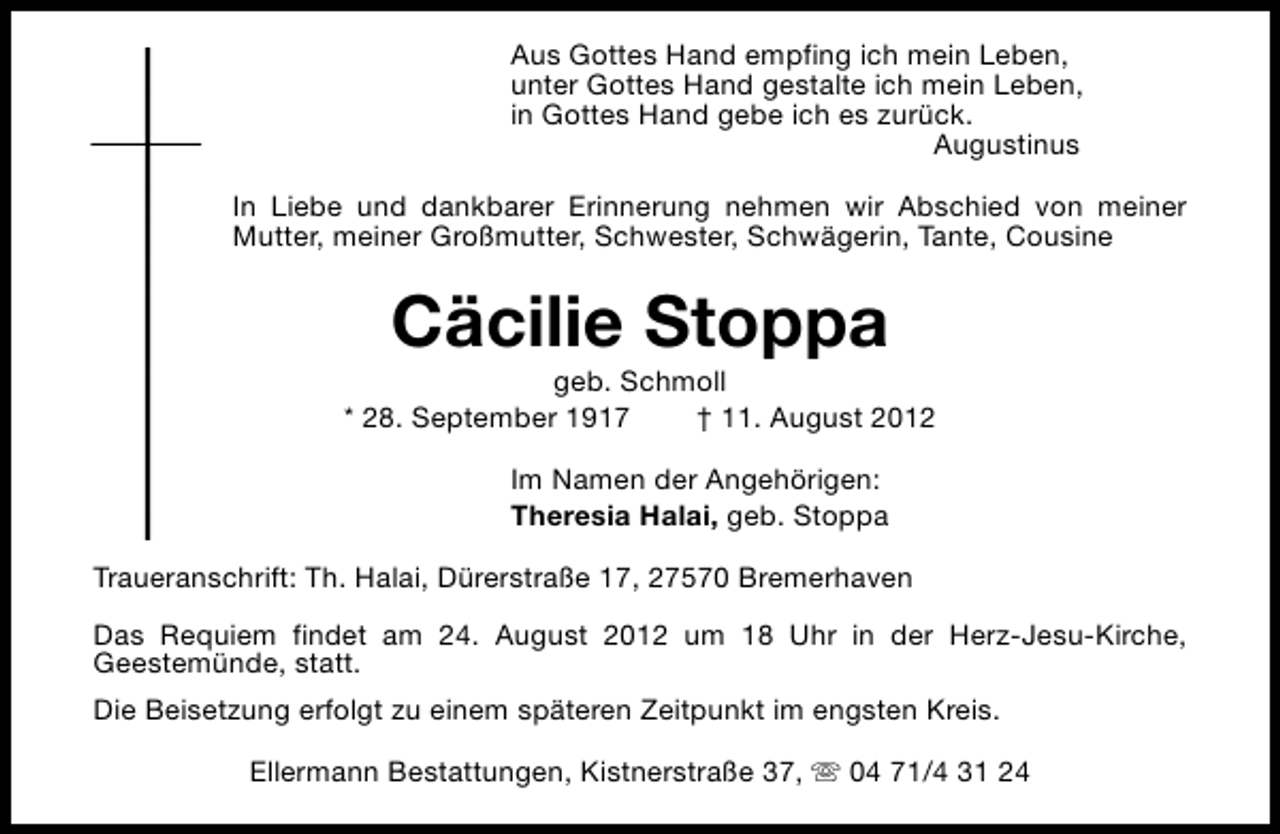 <p>Aus Gottes Hand empfing ich mein Leben,<br />unter Gottes Hand gestalte ich mein Leben,<br />in Gottes Hand gebe ich es zurück.<br />Augustinus<br />In Liebe und dankbarer Erinnerung nehmen wir Abschied von meiner<br />Mutter, meiner Großmutter, Schwester, Schwägerin, Tante, Cousine</p><p>Cäcilie Stoppa</p><p>geb. Schmoll<br />* 28. September 1917<br />† 11. August 2012<br />Im Namen der Angehörigen:<br />Theresia Halai, geb. Stoppa<br />Traueranschrift: Th. Halai, Dürerstraße 17, 27570 Bremerhaven<br />Das Requiem findet am 24. August 2012 um 18 Uhr in der Herz-Jesu-Kirche,<br />Geestemünde, statt.<br />Die Beisetzung erfolgt zu einem späteren Zeitpunkt im engsten Kreis.<br />Ellermann Bestattungen, Kistnerstraße 37, s 04 71/4 31 24</p>