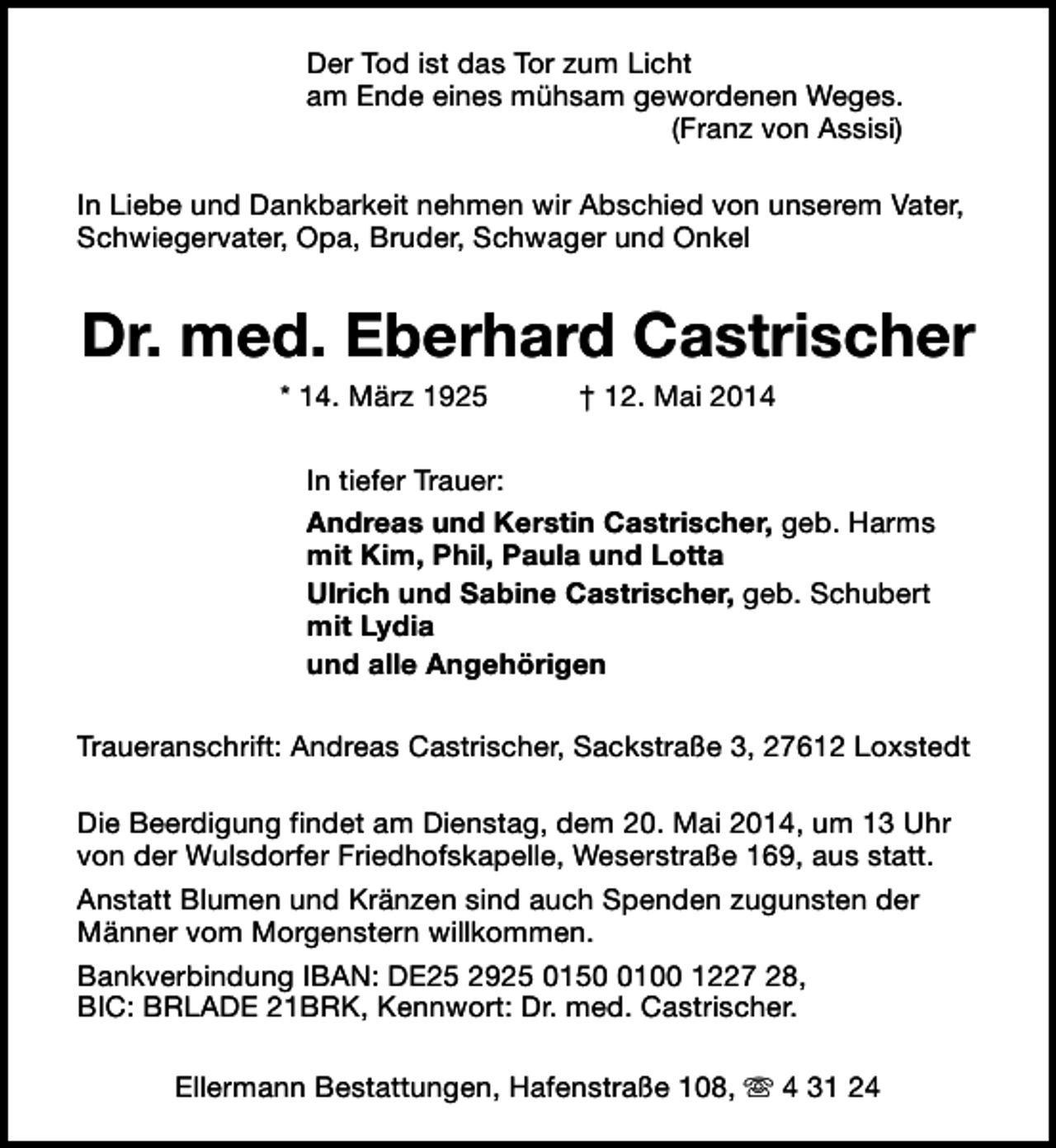 <p>Der Tod ist das Tor zum Licht<br />am Ende eines mühsam gewordenen Weges.<br />(Franz von Assisi)<br />In Liebe und Dankbarkeit nehmen wir Abschied von unserem Vater,<br />Schwiegervater, Opa, Bruder, Schwager und Onkel</p><p>Dr. med. Eberhard Castrischer<br />* 14. März 1925</p><p>† 12. Mai 2014</p><p>In tiefer Trauer:<br />Andreas und Kerstin Castrischer, geb. Harms<br />mit Kim, Phil, Paula und Lotta<br />Ulrich und Sabine Castrischer, geb. Schubert<br />mit Lydia<br />und alle Angehörigen<br />Traueranschrift: Andreas Castrischer, Sackstraße 3, 27612 Loxstedt<br />Die Beerdigung findet am Dienstag, dem 20. Mai 2014, um 13 Uhr<br />von der Wulsdorfer Friedhofskapelle, Weserstraße 169, aus statt.<br />Anstatt Blumen und Kränzen sind auch Spenden zugunsten der<br />Männer vom Morgenstern willkommen.<br />Bankverbindung IBAN: DE25 2925 015100 1227 28,<br />BIC: BRLADE 21BRK, Kennwort: Dr. med. Castrischer.<br />Ellermann Bestattungen, Hafenstraße 108, s 4 31 24</p>