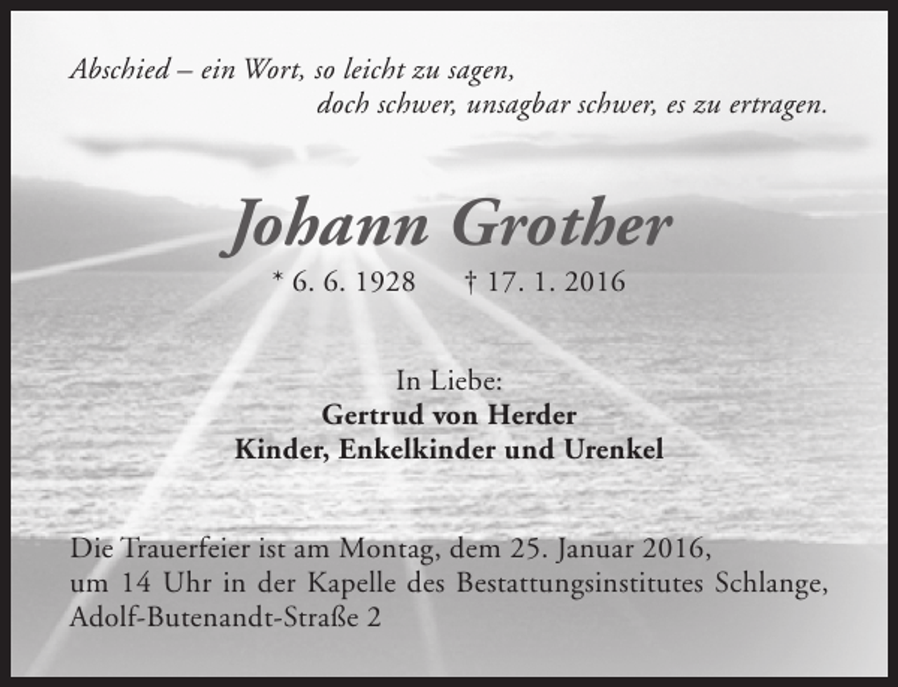 <p>Abschied – ein Wort, so leicht zu sagen,<br />doch schwer, unsagbar schwer, es zu ertragen.</p><p>Johann Grother<br />* 6. 6. 1928</p><p>† 17. 1. 2016</p><p>In Liebe:<br />Gertrud von Herder<br />Kinder, Enkelkinder und Urenkel<br />Die Trauerfeier ist am Montag, dem 25. Januar 2016,<br />um 14 Uhr in der Kapelle des Bestattungsinstitutes Schlange,<br />Adolf-Butenandt-Straße 2</p>