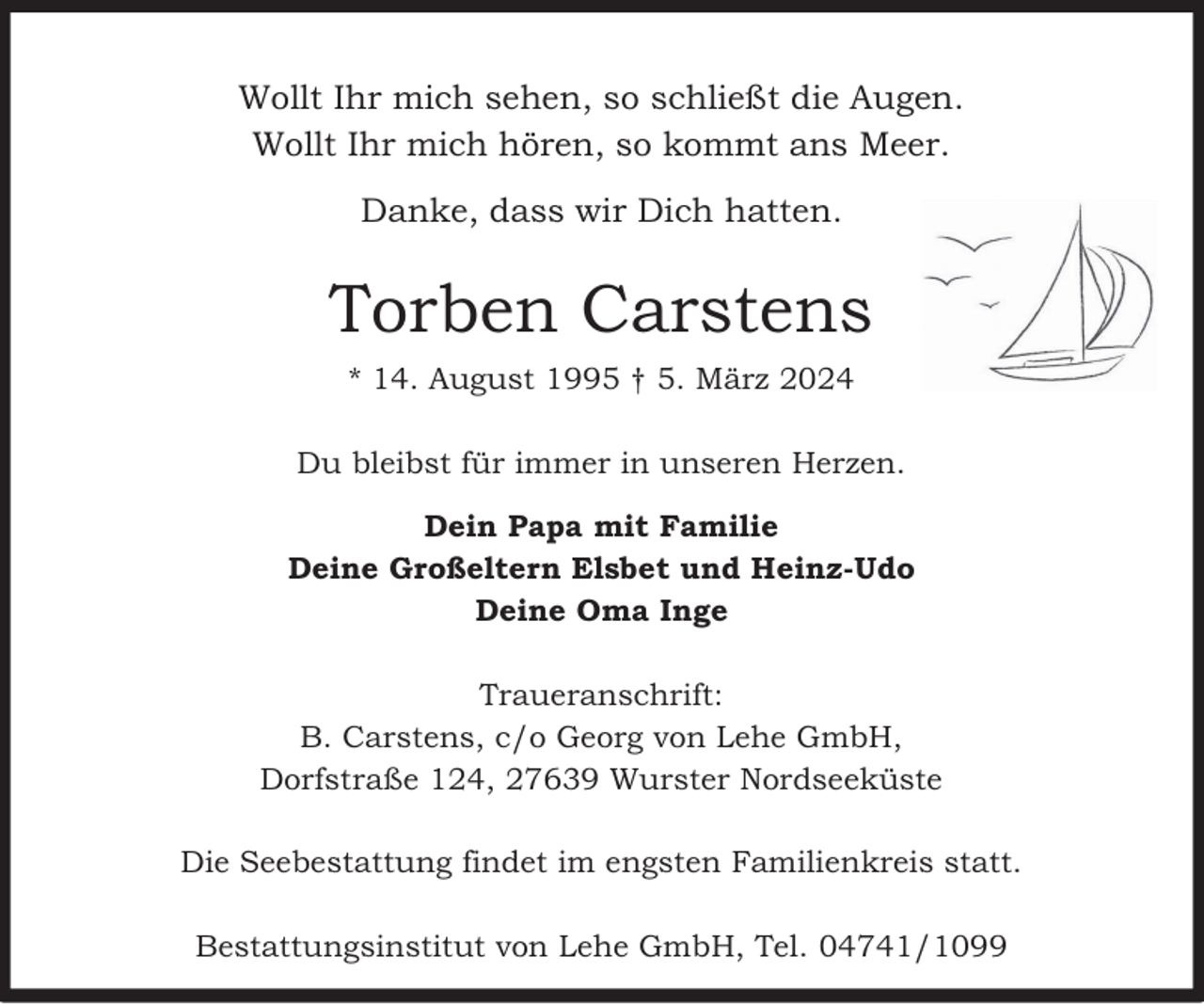 <p>Wollt Ihr mich sehen, so schließt die Augen.<br />Wollt Ihr mich hören, so kommt ans Meer.<br />Danke, dass wir Dich hatten.</p><p>Torben Carstens<br />* 14. August 1995 † 5. März 2024<br />Du bleibst für immer in unseren Herzen.<br />Dein Papa mit Familie<br />Deine Großeltern Elsbet und Heinz-Udo<br />Deine Oma Inge<br />Traueranschrift:<br />B. Carstens, c/o Georg von Lehe GmbH,<br />Dorfstraße 124, 27639 Wurster Nordseeküste<br />Die Seebestattung findet im engsten Familienkreis statt.<br />Bestattungsinstitut von Lehe GmbH, Tel. 04741/1099</p>