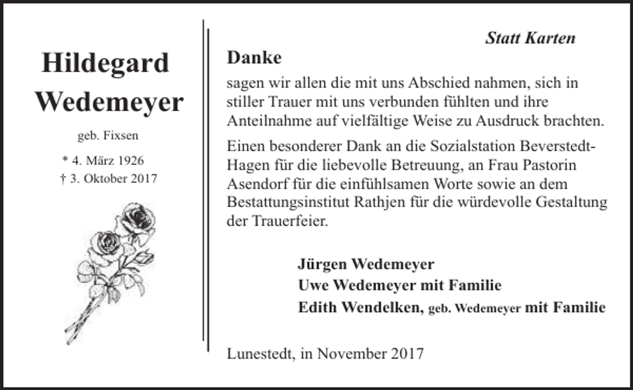 <p>Hildegard<br />Wedemeyer<br />geb. Fixsen<br />* 4. März 1926<br />† 3. Oktober 2017</p><p>Statt Karten</p><p>Danke</p><p>sagen wir allen die mit uns Abschied nahmen, sich in<br />stiller Trauer mit uns verbunden fühlten und ihre<br />Anteilnahme auf vielfältige Weise zu Ausdruck brachten.<br />Einen besonderer Dank an die Sozialstation BeverstedtHagen für die liebevolle Betreuung, an Frau Pastorin<br />Asendorf für die einfühlsamen Worte sowie an dem<br />Bestattungsinstitut Rathjen für die würdevolle Gestaltung<br />der Trauerfeier.<br />Jürgen Wedemeyer<br />Uwe Wedemeyer mit Familie<br />Edith Wendelken, geb. Wedemeyer mit Familie<br />Lunestedt, in November 2017</p>
