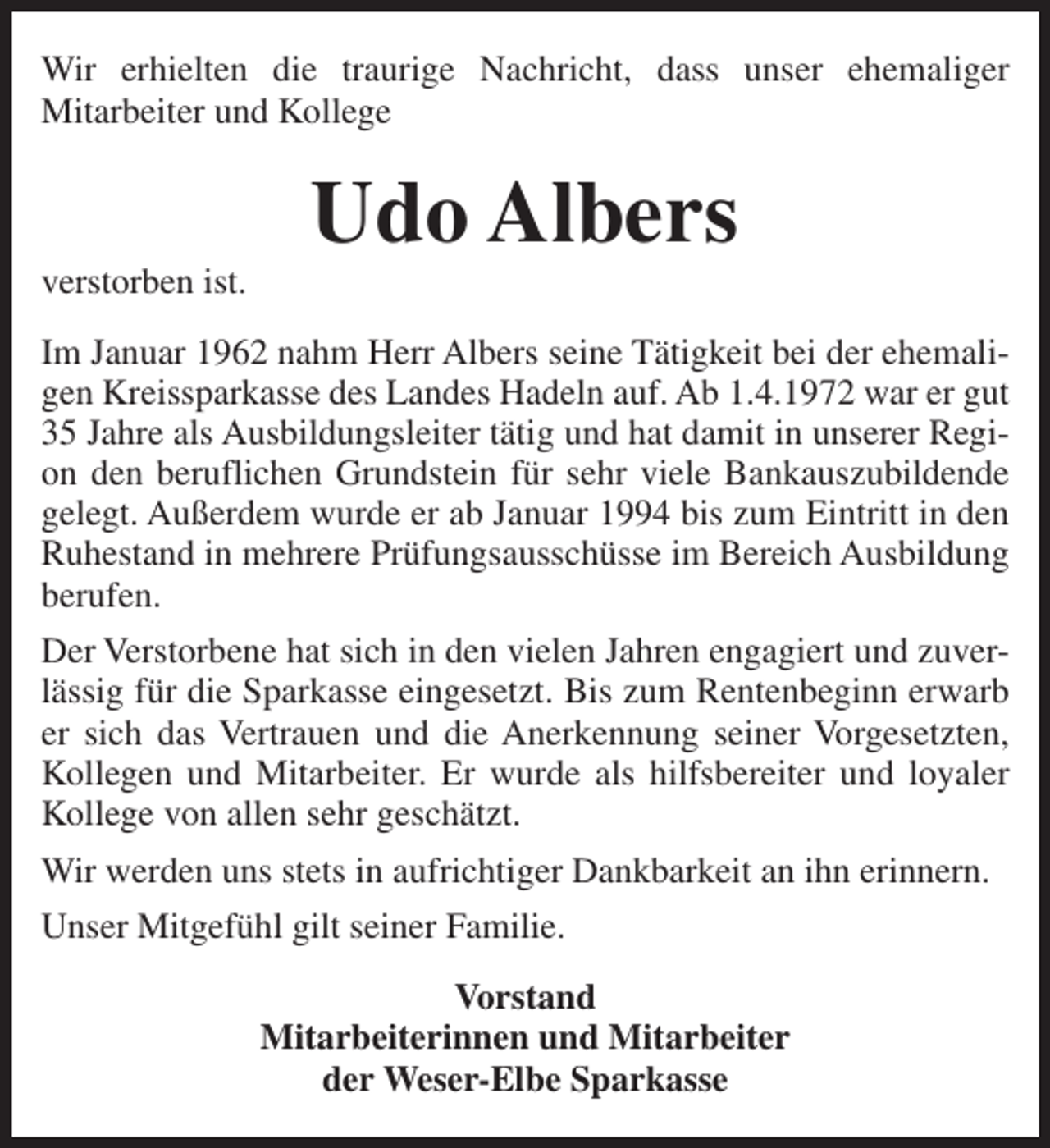 <p>Wir erhielten die traurige Nachricht, dass unser ehemaliger<br />Mitarbeiter und Kollege</p><p>verstorben ist.</p><p>Udo Albers</p><p>Im Januar 1962 nahm Herr Albers seine Tätigkeit bei der ehemaligen Kreissparkasse des Landes Hadeln auf. Ab 1.4.1972 war er gut<br />35 Jahre als Ausbildungsleiter tätig und hat damit in unserer Region den beruflichen Grundstein für sehr viele Bankauszubildende<br />gelegt. Außerdem wurde er ab Januar 1994 bis zum Eintritt in den<br />Ruhestand in mehrere Prüfungsausschüsse im Bereich Ausbildung<br />berufen.<br />Der Verstorbene hat sich in den vielen Jahren engagiert und zuverlässig für die Sparkasse eingesetzt. Bis zum Rentenbeginn erwarb<br />er sich das Vertrauen und die Anerkennung seiner Vorgesetzten,<br />Kollegen und Mitarbeiter. Er wurde als hilfsbereiter und loyaler<br />Kollege von allen sehr geschätzt.<br />Wir werden uns stets in aufrichtiger Dankbarkeit an ihn erinnern.<br />Unser Mitgefühl gilt seiner Familie.<br />Vorstand<br />Mitarbeiterinnen und Mitarbeiter<br />der Weser-Elbe Sparkasse</p>