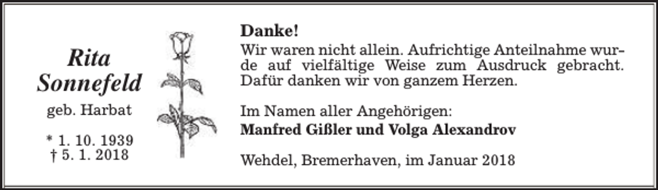 <p>Rita<br />Sonnefeld<br />geb. Harbat<br />* 1. 10. 1939<br />† 5. 1. 2018</p><p>Danke!</p><p>Wir waren nicht allein. Aufrichtige Anteilnahme wurde auf vielfältige Weise zum Ausdruck gebracht.<br />Dafür danken wir von ganzem Herzen.<br />Im Namen aller Angehörigen:<br />Manfred Gißler und Volga Alexandrov<br />Wehdel, Bremerhaven, im Januar 2018</p>