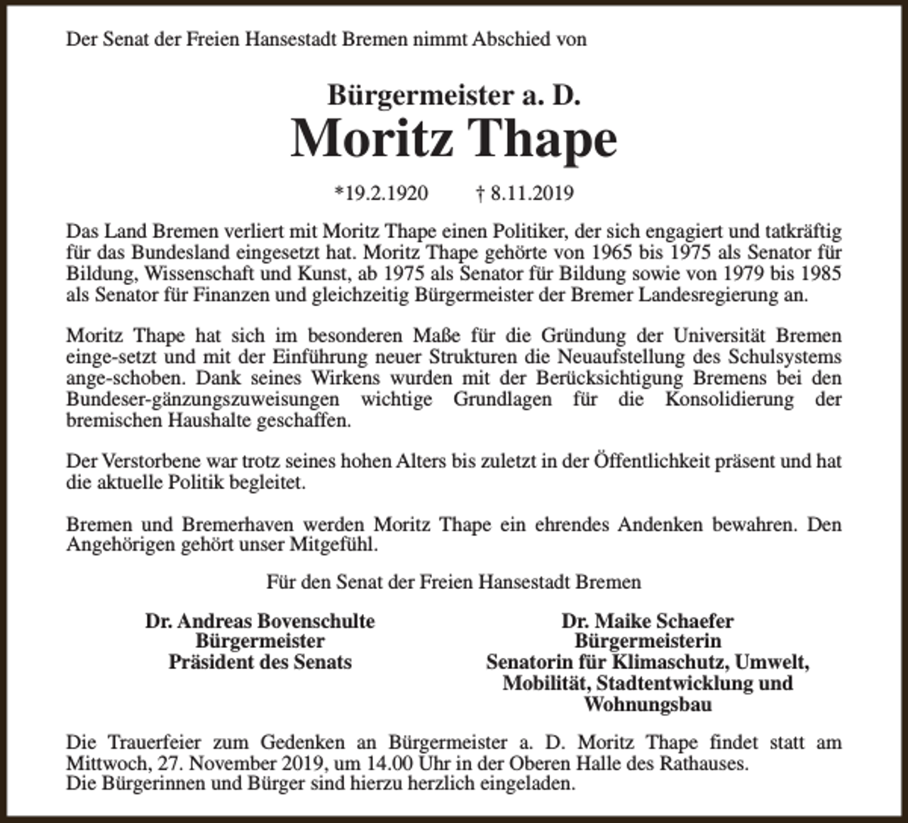 <p>Der Senat der Freien Hansestadt Bremen nimmt Abschied von</p><p>Bürgermeister a. D.</p><p>Moritz Thape<br />*19.2.1920</p><p>† 8.11.2019</p><p>Das Land Bremen verliert mit Moritz Thape einen Politiker, der sich engagiert und tatkräftig<br />für das Bundesland eingesetzt hat. Moritz Thape gehörte von 1965 bis 1975 als Senator für<br />Bildung, Wissenschaft und Kunst, ab 1975 als Senator für Bildung sowie von 1979 bis 1985<br />als Senator für Finanzen und gleichzeitig Bürgermeister der Bremer Landesregierung an.<br />Moritz Thape hat sich im besonderen Maße für die Gründung der Universität Bremen<br />einge-setzt und mit der Einführung neuer Strukturen die Neuaufstellung des Schulsystems<br />ange-schoben. Dank seines Wirkens wurden mit der Berücksichtigung Bremens bei den<br />Bundeser-gänzungszuweisungen wichtige Grundlagen für die Konsolidierung der<br />bremischen Haushalte geschaffen.<br />Der Verstorbene war trotz seines hohen Alters bis zuletzt in der Öffentlichkeit präsent und hat<br />die aktuelle Politik begleitet.<br />Bremen und Bremerhaven werden Moritz Thape ein ehrendes Andenken bewahren. Den<br />Angehörigen gehört unser Mitgefühl.<br />Für den Senat der Freien Hansestadt Bremen<br />Dr. Andreas Bovenschulte<br />Bürgermeister<br />Präsident des Senats</p><p>Dr. Maike Schaefer<br />Bürgermeisterin<br />Senatorin für Klimaschutz, Umwelt,<br />Mobilität, Stadtentwicklung und<br />Wohnungsbau</p><p>Die Trauerfeier zum Gedenken an Bürgermeister a. D. Moritz Thape findet statt am<br />Mittwoch, 27. November 2019, um 14.00 Uhr in der Oberen Halle des Rathauses.<br />Die Bürgerinnen und Bürger sind hierzu herzlich eingeladen.</p>