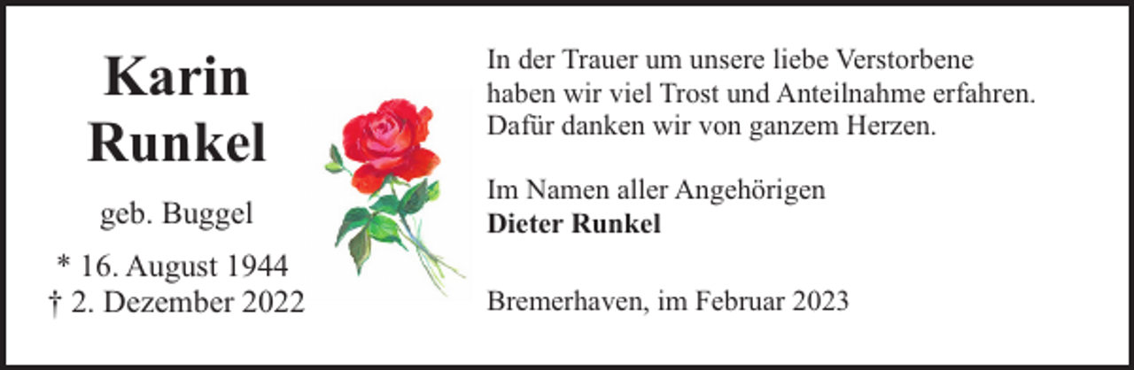 <p>Karin<br />Runkel<br />geb. Buggel<br />* 16. August 1944<br />† 2. Dezember 2022</p><p>In der Trauer um unsere liebe Verstorbene<br />haben wir viel Trost und Anteilnahme erfahren.<br />Dafür danken wir von ganzem Herzen.<br />Im Namen aller Angehörigen<br />Dieter Runkel<br />Bremerhaven, im Februar 2023</p>