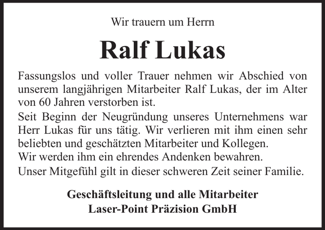 <p>Wir trauern um Herrn</p><p>Ralf Lukas<br />Fassungslos und voller Trauer nehmen wir Abschied von<br />unserem langjährigen Mitarbeiter Ralf Lukas, der im Alter<br />von 60 Jahren verstorben ist.<br />Seit Beginn der Neugründung unseres Unternehmens war<br />Herr Lukas für uns tätig. Wir verlieren mit ihm einen sehr<br />beliebten und geschätzten Mitarbeiter und Kollegen.<br />Wir werden ihm ein ehrendes Andenken bewahren.<br />Unser Mitgefühl gilt in dieser schweren Zeit seiner Familie.<br />Geschäftsleitung und alle Mitarbeiter<br />Laser-Point Präzision GmbH</p>