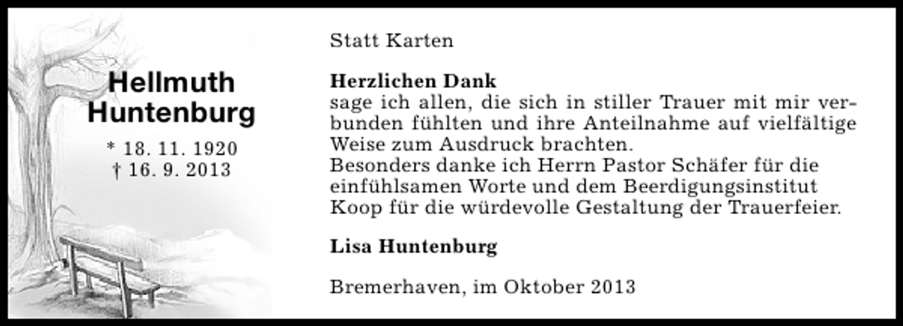 <p>Statt Karten</p><p>Hellmuth<br />Huntenburg<br />* 18. 11. 1920<br />† 16. 9. 2013</p><p>Herzlichen Dank<br />sage ich allen, die sich in stiller Trauer mit mir verbunden fühlten und ihre Anteilnahme auf vielfältige<br />Weise zum Ausdruck brachten.<br />Besonders danke ich Herrn Pastor Schäfer für die<br />einfühlsamen Worte und dem Beerdigungsinstitut<br />Koop für die würdevolle Gestaltung der Trauerfeier.<br />Lisa Huntenburg<br />Bremerhaven, im Oktober 2013</p>