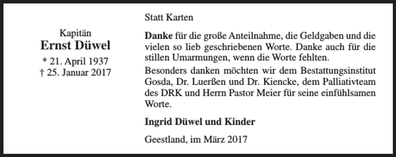 <p>Statt Karten<br />Kapitän</p><p>Ernst Düwel<br />* 21. April 1937<br />† 25. Januar 2017</p><p>Danke für die große Anteilnahme, die Geldgaben und die<br />vielen so lieb geschriebenen Worte. Danke auch für die<br />stillen Umarmungen, wenn die Worte fehlten.<br />Besonders danken möchten wir dem Bestattungsinstitut<br />Gosda, Dr. Luerßen und Dr. Kiencke, dem Palliativteam<br />des DRK und Herrn Pastor Meier für seine einfühlsamen<br />Worte.<br />Ingrid Düwel und Kinder<br />Geestland, im März 2017</p>