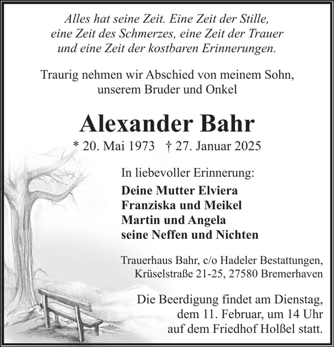 <p>Alles hat seine Zeit. Eine Zeit der Stille,<br />eine Zeit des Schmerzes, eine Zeit der Trauer<br />und eine Zeit der kostbaren Erinnerungen.<br />Traurig nehmen wir Abschied von meinem Sohn,<br />unserem Bruder und Onkel</p><p>Alexander Bahr</p><p>* 20. Mai 1973 † 27. Januar 2025<br />In liebevoller Erinnerung:<br />Deine Mutter Elviera<br />Franziska und Meikel<br />Martin und Angela<br />seine Neffen und Nichten<br />Trauerhaus Bahr, c/o Hadeler Bestattungen,<br />Krüselstraße 21-25, 27580 Bremerhaven</p><p>Die Beerdigung findet am Dienstag,<br />dem 11. Februar, um 14 Uhr<br />auf dem Friedhof Holßel statt.</p>