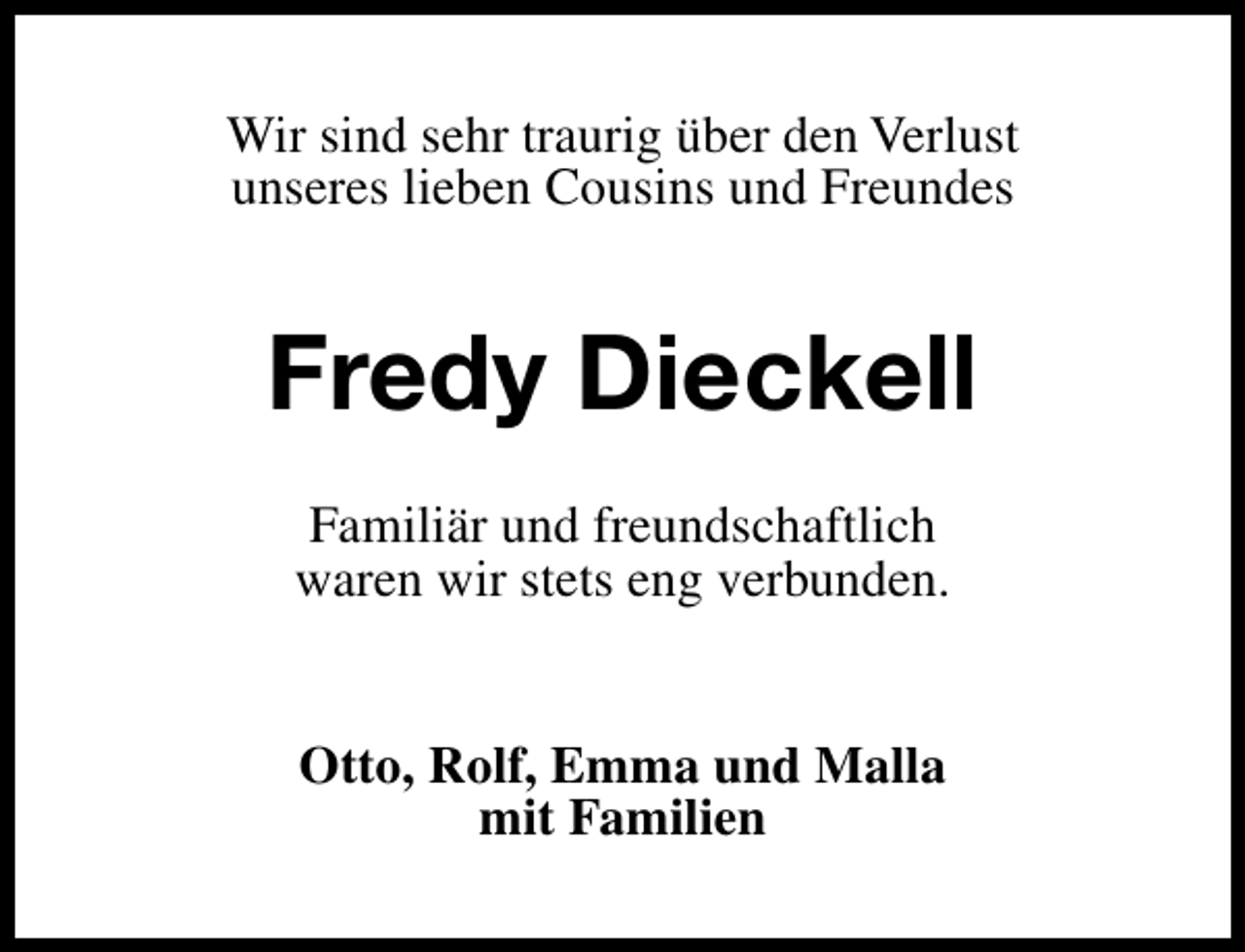 <p>Wir sind sehr traurig über den Verlust<br />unseres lieben Cousins und Freundes</p>
<p>Fredy Dieckell<br />Familiär und freundschaftlich<br />waren wir stets eng verbunden.<br />Otto, Rolf, Emma und Malla<br />mit Familien</p>