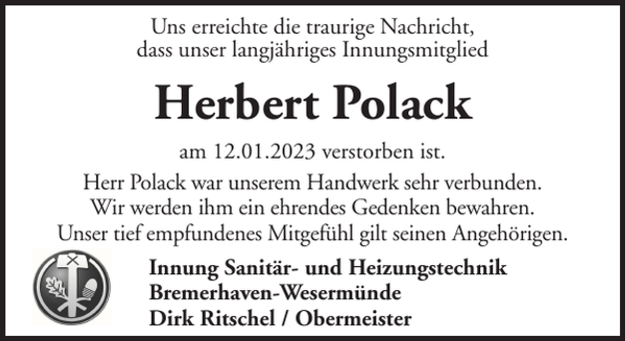 <p>Uns erreichte die traurige Nachricht,<br />dass unser langjähriges Innungsmitglied</p><p>Herbert Polack<br />am 12.01.2023 verstorben ist.<br />Herr Polack war unserem Handwerk sehr verbunden.<br />Wir werden ihm ein ehrendes Gedenken bewahren.<br />Unser tief empfundenes Mitgefühl gilt seinen Angehörigen.<br />Innung Sanitär- und Heizungstechnik<br />Bremerhaven-Wesermünde<br />Dirk Ritschel / Obermeister</p>