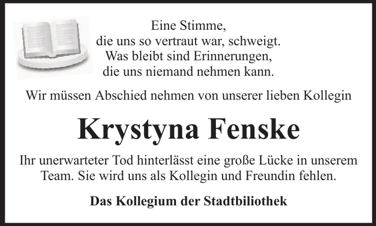 <p>Eine Stimme,<br />die uns so vertraut war, schweigt.<br />Was bleibt sind Erinnerungen,<br />die uns niemand nehmen kann.<br />Wir müssen Abschied nehmen von unserer lieben Kollegin</p><p>Krystyna Fenske<br />Ihr unerwarteter Tod hinterlässt eine große Lücke in unserem<br />Team. Sie wird uns als Kollegin und Freundin fehlen.<br />Das Kollegium der Stadtbiliothek</p>