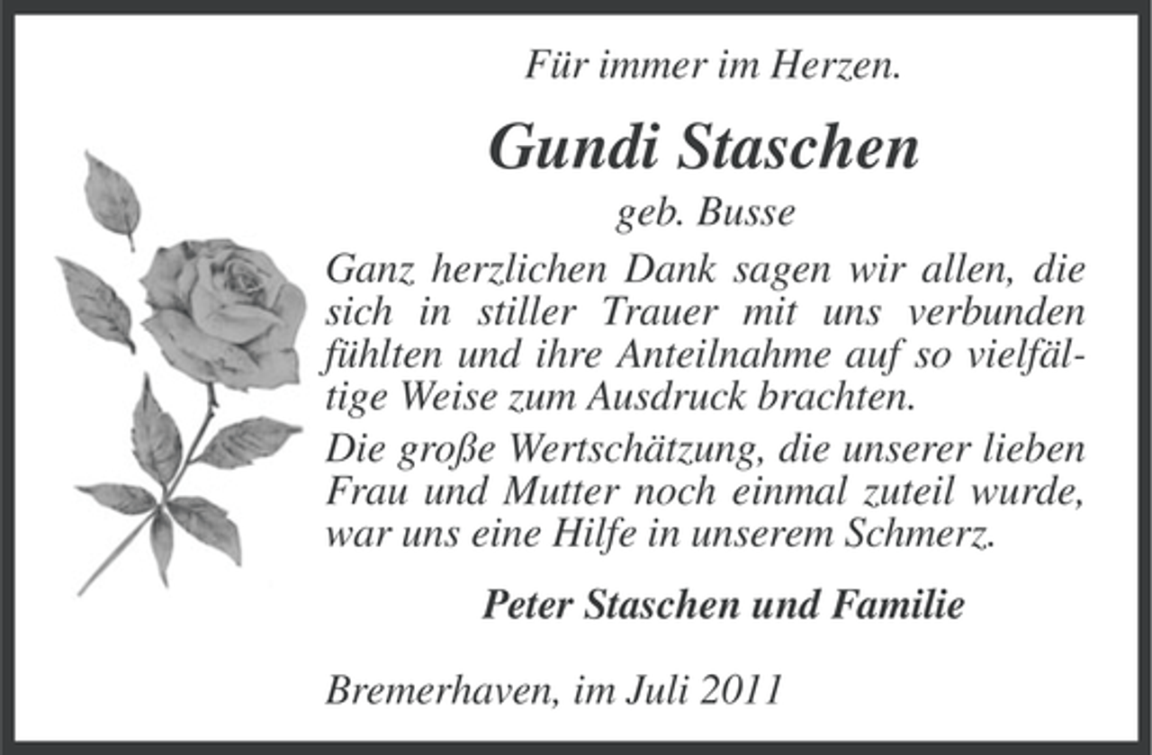 <p>Für immer im Herzen.</p><p>Gundi Staschen<br />geb. Busse<br />Ganz herzlichen Dank sagen wir allen, die<br />sich in stiller Trauer mit uns verbunden<br />fühlten und ihre Anteilnahme auf so vielfältige Weise zum Ausdruck brachten.<br />Die große Wertschätzung, die unserer lieben<br />Frau und Mutter noch einmal zuteil wurde,<br />war uns eine Hilfe in unserem Schmerz.<br />Peter Staschen und Familie<br />Bremerhaven, im Juli 2011</p>