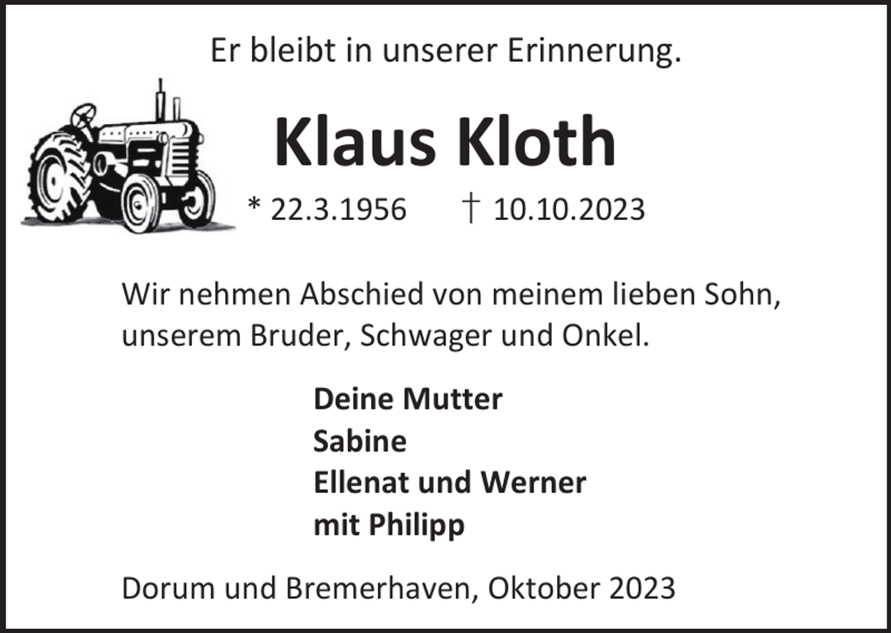 <p>Er bleibt in unserer Erinnerung.</p><p>Klaus Kloth</p><p>* 22.3.1956</p><p>† 10.10.2023</p><p>Wir nehmen Abschied von meinem lieben Sohn,<br />unserem Bruder, Schwager und Onkel.<br />Deine Mutter<br />Sabine<br />Ellenat und Werner<br />mit Philipp<br />Dorum und Bremerhaven, Oktober 2023</p>