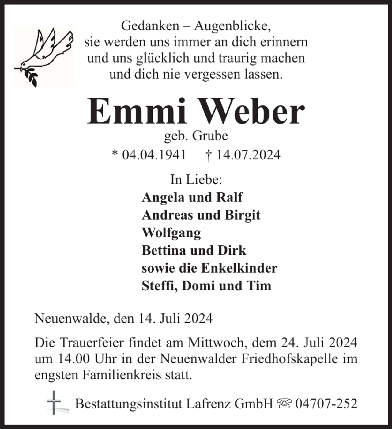 <p>Gedanken – Augenblicke,<br />sie werden uns immer an dich erinnern<br />und uns glücklich und traurig machen<br />und dich nie vergessen lassen.</p><p>Emmi Weber<br />geb. Grube<br />* 04.04.1941 † 14.07.2024<br />In Liebe:<br />Angela und Ralf<br />Andreas und Birgit<br />Wolfgang<br />Bettina und Dirk<br />sowie die Enkelkinder<br />Steffi, Domi und Tim<br />Neuenwalde, den 14. Juli 2024<br />Die Trauerfeier findet am Mittwoch, dem 24. Juli 2024<br />um 14.00 Uhr in der Neuenwalder Friedhofskapelle im<br />engsten Familienkreis statt.<br />Bestattungsinstitut Lafrenz GmbH</p><p>04707-252</p>